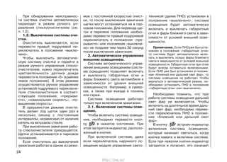 мов с постоянной скоростью очист-
ки, то после выключения зажигания
щетки могут остановиться не в пар-
ковом положении. Для перевода ще-
ток в парковое положение необхо-
димо перевести правый подрулевой
переключатель в положение «пре-
рывисто» или положение «выключе-
но» не позднее чем через 30 секунд
после выключения зажигания.
2. Автоматическое управление
внешним освещением.
Система автоматического управ-
ления внешним освещением (систе-
ма освещения) позволяет включать
и выключать габаритные огни и
фары ближнего света автомобиля в
зависимости от уровня внешней
освещенности. Например, в сумер-
ках, а также при въезде в тоннель
или гараж.
Система освещения работает
только при включенном зажигании.
2.1. Включение системы осве-
щения.
Чтобы включить систему освеще-
ния, необходимо перевести кноп-
ку в нажатое состояние. При
этом загорится индикатор, располо-
женный в кнопке.
При включенной системе, даже
если переключатель наружного ос-
вещения модуля управления свето-
техникой (далее ПНО) установлен в
положение «выключено», система
освещения будет автоматически
включать и выключать габаритные
огни и фары ближнего света в зави-
симости от условий внешней осве-
щенности.
Примечание. Если ПНО уже был уста-
новлен в положение «габаритные огни»
то система будет автоматически вклю-
чать и выключать только фары ближнего
света в зависимости от условий внешней
освещенности. Габаритные огни при этом
будут всегда оставаться включенными.
Если ПНО уже был установлен в положе-
ние «ближний или дальний свет фар», то
система освещения не работает. Чтобы
вернуться в автоматический режим, не-
обходимо установить ПНО в положение
«габаритные огни» или «выключено».
Необходимо помнить, что при
работе системы освещения дальний
свет фар не включается. Чтобы
включить на длительное время даль-
ний свет фар, необходимо переве-
сти переключатель ПНО в положе-
ние «ближний или дальний свет
фар».
В кнопку встроен индикатор
включения системы освещения,
который начинает светиться, когда
кнопка нажата и включена система.
Если при нажатии кнопки индикатор
загорится и погаснет, это означает
24
При обнаружении неисправнос-
ти система очистки автоматически
переходит в режим ручного уп-
равления стеклоочистителем (см.
п. 1.2).
1.2. Выключение системы очи-
стки.
Очиститель выключается, если
перевести правый подрулевой пе-
реключатель в положение «выклю-
чено».
Чтобы выключить автоматиче-
скую систему очистки и перейти в
режим ручного управления стекло-
очистителем, нужно переключатель
чувствительности датчика дождя
перевести в положение «0» (крайнее
левое положение). В этом режиме
осуществляется ручное управление
установкой подрулевого переключа-
теля стеклоочистителя в соответ-
ствующее положение: «прерыви-
сто», «номинальная скорость», «по-
вышенная скорость».
В прерывистом режиме очисти-
тель делает ход щеток один раз в
несколько секунд с постоянным
интервалом, независимо от наличия
капель на ветровом стекле.
При выключении зажигания рабо-
та стеклоочистителя прекращается.
Щетки устанавливаются в парковое
положение.
Если очиститель до выключения
зажигания работал в одном из режи-
http://vnx.su/
 