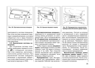 Противосолнечные козырьки в
зависимости от направления лучей
солнца можно установить из поло-
жения I (рис. 23) в положение II или
III. В вариантном исполнении на
части автомобилей противосолнеч-
ный козырек пассажира имеет зер-
кало с внутренней стороны.
Чтобы открыть крышку вещевого
ящика, необходимо потянуть на себя
клавишу 1 (рис. 24) замка и потянуть
крышку 2 на себя. При открытой
крышке внутренняя часть вещевого
ящика освещается фонарем, если
включены габаритные огни.
Прикуриватель 1 (рис. 25) пред-
назначен для прикуривания табач-
ных изделий. Работает при включен-
ном зажигании. Состоит из патрона
и вставленной в него подвижной
части с нагревательным элементом.
Для использования прикуривателя
нажмите на кнопку подвижной части
до ее фиксации. Примерно через
10–20 секунд кнопка автоматически
выскочит из гнезда в подвижной
части. Прикуриватель готов к приме-
нению, по назначению. После ис-
пользования – вставьте подвижную
часть в патрон прикуривателя.
Выключатель привода замка
багажника (двери задка) 2 (рис.
25). Для отпирания замка нажмите
на кнопку выключателя. После отпу-
скания руки кнопка возвращается в
исходное положение.
25
неисправность системы освещения.
При этом система освещения пере-
ходит в аварийный режим, в котором
габаритные огни и фары ближнего
света всегда включены при включен-
ном зажигании.
2.2. Выключение системы ос-
вещения.
Для отключения системы осве-
щения необходимо перевести кноп-
ку в отпущенное состояние.
При этом индикатор, расположен-
ный в кнопке, должен погаснуть. При
выключенной системе освещения
включение и выключение габарит-
ных огней и фар ближнего света осу-
ществляется вручную от ПНО.
Рис. 25. Прикуриватель и выключатель
привода замка багажника (двери задка)
Рис. 24. Крышка вещевого ящикаРис. 23. Противосолнечные козырьки
http://vnx.su/
 