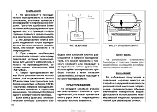 бодно или слишком плотно раз-
мещается в патроне прикурива-
теля, это может привести к пло-
хому контакту или приведет к
застреванию вилки (разъема).
Используйте электрические при-
боры только с теми вилками
(разъемами), которые подходят к
патрону прикуривателя.
ПРЕДУПРЕЖДЕНИЕ
Не следует касаться руками
нагревательного элемента при-
куривателя, это может привести к
ожогу руки или к повреждению
нагревательного элемента.
Блок-фары
На автомобиле установлены
блок-фары с пластмассовыми рас-
сеивателями, имеющими антиабра-
зивное лаковое покрытие.
ВНИМАНИЕ!
Во избежание помутнения и
появления царапин никогда не
стирайте с наружной поверхности
рассеивателей высохшие загряз-
нения, предварительно обильно
смачивайте поверхность водой.
Допускается использование неза-
мерзающей жидкости, предназна-
ченной для омывателей стекол.
26
Рис. 26. Рукоятка Рис. 27. Открывание капота
ВНИМАНИЕ!
1. Не удерживайте принуди-
тельно прикуриватель в нажатом
положении, это может привести к
его перегреву и перегоранию спи-
рали. При этом сработает биме-
таллический предохранитель при-
куривателя, что приведет к пере-
горанию плавкого предохраните-
ля в монтажном блоке автомобиля.
2. Не допускается чистка спи-
рали подвижной части прикури-
вателя металлическими предме-
тами, это может привести к ее
повреждению.
3. При замене необходимо
использовать только типы прику-
ривателей, которые рекомендо-
ваны для данного автомобиля, и
только тех производителей, ко-
торые имеют заключение ОАО
«АВТОВАЗ».
4. Патрон прикуривателя мо-
жет быть дополнительно исполь-
зован для подключения только
12-вольтовых электрических при-
боров мощностью не более 120 Вт.
Перегрузка патрона прикуривате-
ля может привести к короткому
замыканию. Не используйте более
одного электрического прибора.
Если вилка (разъем) электри-
ческого прибора слишком сво-
http://vnx.su/
 