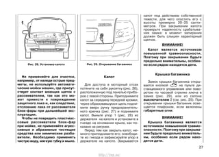 Не применяйте для очистки,
например, от наледи острые пред-
меты, не используйте автомати-
ческие мойки машин, где присут-
ствует контакт моющих щеток с
рассеивателем, так как это мо-
жет привести к повреждению
защитного лака и, как следствие,
отслоению лака от рассеивателя
блок-фары при дальнейшей экс-
плуатации.
Чтобы не повредить пластмас-
совые рассеиватели блок-фар
при мойке, не применяйте агрес-
сивные и абразивные чистящие
средства или химические разба-
вители. Необходимо применять
чистую воду, мягкую губку и мыло.
Капот
Для доступа в моторный отсек
потяните на себя рукоятку (рис. 26),
расположенную под панелью прибо-
ров с левой стороны. Приподнимите
капот за середину передней кромки,
через образовавшуюся щель подни-
мите вверх ручку предохранитель-
ного крючка (рис. 27) и поднимите
капот. Выньте упор 1 (рис. 28) из
держателя на капоте и установите в
гнездо на основании крыла, как по-
казано на рисунке.
Перед тем как закрыть капот, не-
много приподнимите его; освободи-
те из гнезда и зафиксируйте упор в
держателе на капоте. Закрывается
капот под действием собственной
тяжести, для чего опустить его с
высоты примерно 20–25 санти-
метров. При закрывании капота
проверьте надежность срабатыва-
ния замка: в момент запирания
должен быть слышен характерный
щелчок.
ВНИМАНИЕ!
Капот является источником
повышенной травмоопасности.
Поэтому при закрывании будьте
предельно внимательны, особен-
но если рядом находятся дети.
Крышка багажника
Замок крышки багажника откры-
вается кнопкой на пульте ди-
станционного управления или пово-
ротом по часовой стрелке ключа в
замке (рис. 29), или из салона
выключателем 2 (см. рис. 25). При
открывании крышки багажник осве-
щается плафоном, если включены
габаритные огни.
ВНИМАНИЕ!
Крышка багажника является
источником повышенной травмо-
опасности. Поэтому при закрыва-
нии будьте предельно вниматель-
ны, особенно если рядом нахо-
дятся дети.
27
Рис. 29. Открывание багажникаРис. 28. Установка капота
http://vnx.su/
 