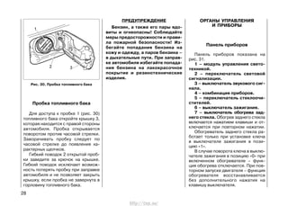 ПРЕДУПРЕЖДЕНИЕ
Бензин, а также его пары ядо-
виты и огнеопасны! Соблюдайте
меры предосторожности и прави-
ла пожарной безопасности! Из-
бегайте попадания бензина на
кожу и одежду, а паров бензина –
в дыхательные пути. При заправ-
ке автомобиля избегайте попада-
ния бензина на лакокрасочное
покрытие и резинотехнические
изделия.
ОРГАНЫ УПРАВЛЕНИЯ
И ПРИБОРЫ
Панель приборов
Панель приборов показана на
рис. 31.
1 – модуль управления свето-
техникой.
2 – переключатель световой
сигнализации.
3 – выключатель звукового сиг-
нала.
4 – комбинация приборов.
5 – переключатель стеклоочи-
стителей.
6 – выключатель зажигания.
7 – выключатель обогрева зад-
него стекла. Обогрев заднего стекла
включается нажатием клавиши и от-
ключается при повторном нажатии.
Обогреватель заднего стекла ра-
ботает только при установке ключа
в выключателе зажигания в пози-
цию «1».
В случае поворота ключа в выклю-
чателе зажигания в позицию «0» при
включенном обогревателе – функ-
ция обогрева отключается. При пов-
торном запуске двигателя – функция
обогревателя восстанавливается
без дополнительного нажатия на
клавишу выключателя.
28
Пробка топливного бака
Для доступа к пробке 1 (рис. 30)
топливного бака откройте крышку 3,
которая находится с правой стороны
автомобиля. Пробка открывается
поворотом против часовой стрелки.
Заворачивать пробку следует по
часовой стрелке до появления ха-
рактерных щелчков.
Гибкий поводок 2 открытой проб-
ки заведите за крючок на крышке.
Гибкий поводок исключает возмож-
ность потерять пробку при заправке
автомобиля и не позволяет закрыть
крышку, если пробка не завернута в
горловину топливного бака.
Рис. 30. Пробка топливного бака
http://vnx.su/
 