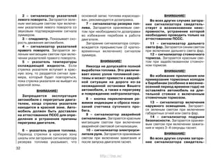 2 – сигнализатор указателей
левого поворота. Загорается зеле-
ным мигающим светом при включе-
нии указателей левого поворота со
звуковым подтверждением сигнала
зуммером.
3 – спидометр. Показывает ско-
рость движения автомобиля.
4 – сигнализатор указателей
правого поворота. Загорается зе-
леным мигающим светом при вклю-
чении указателей правого поворота.
5 – указатель температуры
охлаждающей жидкости. Если
стрелка указателя вступает в крас-
ную зону, то раздается сигнал зум-
мера, который будет повторяться,
пока стрелка указателя не выйдет из
красной зоны.
ВНИМАНИЕ!
Запрещается эксплуатация
автомобиля с перегретым двига-
телем, когда стрелка указателя
находится в красной зоне. Авто-
мобиль должен быть доставлен
на аттестованное ПССС для опре-
деления и устранения причины
перегрева двигателя.
6 – указатель уровня топлива.
Переход стрелки в красную зону
шкалы или загорание сигнализатора
резерва топлива указывает, что
основной запас топлива израсходо-
ван, рекомендуется дозаправка.
7 – сигнализатор резерва топ-
лива. Загорается оранжевым све-
том при необходимости дозаправки
во избежание перебоев в работе
двигателя.
Загорание сигнализатора сопро-
вождается прерывистым (2 кратко-
временных включения) сигналом
зуммера.
ВНИМАНИЕ!
Никогда не допускайте полной
выработки топлива. Это увеличи-
вает износ узлов топливной сис-
темы и может привести к аварий-
ной ситуации на дороге из-за
неожиданной остановки Вашего
автомобиля, а также к перегреву
и повреждению нейтрализатора.
8 – кнопка переключения ре-
жимов индикации и сброса пока-
заний счетчика суточного про-
бега.
9 – сигнализатор аварийной
сигнализации. Загорается красным
мигающим светом при включении
аварийной световой сигнализации.
10 – сигнализатор электроуси-
лителя руля. Загорается оранжевым
светом при включении зажигания и
после запуска двигателя гаснет.
ВНИМАНИЕ!
Во всех других случаях загора-
ние сигнализатора свидетель-
ствует о возникновении неис-
правности, устранение которой
необходимо проводить только на
аттестованном ПССС.
11 – сигнализатор дальнего
света фар. Загорается синим светом
при включении дальнего света фар.
12 – сигнализатор стояночного
тормоза. Загорается красным све-
том при задействованном стояноч-
ном тормозе.
ВНИМАНИЕ!
Во избежание прилипания или
примерзания тормозных колодок
к барабанам (особенно в весенне-
осенний период времени года) не
оставляйте автомобиль на дли-
тельной стоянке с включенным
стояночным тормозом.
13 – сигнализатор включения
наружного освещения. Загорает-
ся зеленым светом при включении
габаритных огней или света фар.
14 – сигнализатор подушки
безопасности. Загорается оранже-
вым светом при включении зажига-
ния и через 3–4 секунды гаснет.
ВНИМАНИЕ!
Во всех других случаях загора-
ние сигнализатора свидетель-
32
http://vnx.su/
 