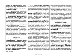 ствует о возникновении неис-
правности. Для ее устранения
необходимо обратиться на атте-
стованное ПССС.
15 – сигнализатор аварийного
давления масла. Загорается крас-
ным светом при включении зажига-
ния и после запуска двигателя гаснет.
Обязательно контролируйте
загорание сигнализатора при
включении зажигания! Если сигна-
лизатор не загорается, это указы-
вает на неисправность датчика ава-
рийного давления масла или элек-
тропроводки или на повреждение
самого сигнализатора.
При работающем двигателе за-
горание сигнализатора, сопровож-
даемое непрерывным (5 секунд) сиг-
налом зуммера, указывает на недо-
статочное давление в системе смазки
двигателя – проверьте уровень масла
и отсутствие его утечек из двигателя.
ВНИМАНИЕ!
В случае загорания сигнализа-
тора аварийного давления масла
немедленно прекратите движе-
ние, заглушите двигатель и обра-
титесь на аттестованное ПССС
для устранения неисправности,
т.к. недостаточное давление в
системе смазки приведет к выхо-
ду двигателя из строя.
16 – сигнализатор системы
иммобилизации. Загорается или
мигает оранжевым светом и отобра-
жает состояние системы иммобили-
зации и режим охраны автомобиля.
17 – жидкокристаллический
индикатор. Верхняя строка отобра-
жает по выбору общий или суточный
пробег, а средняя строка – функции
бортового компьютера с мнемони-
кой в нижней строке.
18 – сигнализатор непристег-
нутых ремней безопасности (в ва-
риантном исполнении). Загорает-
ся красным светом при включении
зажигания, если не пристегнут ре-
мень безопасности водителя.
Загорание сигнализатора сопро-
вождается прерывистым сигналом
зуммера в течение 90 секунд.
Имеется возможность заблокиро-
вать сигнализатор на одну поездку,
если в течение 10 секунд при вклю-
ченном зажигании и скорости авто-
мобиля, равной 0, произвести дву-
кратное пристёгивание и отстёгива-
ние ремня безопасности водителя.
Аннулирование блокировки на одну
поездку происходит после выключе-
ния зажигания более чем на 60 секунд.
Имеется возможность заблоки-
ровать сигнализатор долгосрочно,
если при включенном зажигании и
нажатой кнопке сброса одометра
(при скорости автомобиля, равной 0)
в течение 10 секунд произвести
двукратное пристёгивание и отстё-
гивание ремня безопасности води-
теля. Аннулировать долгосрочную
блокировку возможно, если при
включенном зажигании и нажатой
кнопке сброса одометра (при скоро-
сти автомобиля, равной 0) в течение
15 секунд произвести трёхкратное
пристёгивание и отстёгивание рем-
ня безопасности водителя.
ПРЕДУПРЕЖДЕНИЕ
При движении обязательно
пристегивайтесь ремнем безо-
пасности и не перевозите не при-
стегнутых ремнем безопасности
пассажиров!
19 – сигнализатор разряда ак-
кумуляторной батареи. Загорает-
ся красным светом при включении
зажигания и после запуска двигате-
ля гаснет.
Если сигнализатор не загорается,
включается (в вариантном испол-
нении) прерывистый сигнал зумме-
ра (выключается через 30 секунд
или после выключения зажигания).
Обязательно контролируйте за-
горание сигнализатора при вклю-
чении зажигания! Если сигнали-
затор не загорается, это указывает
на неисправность системы зарядки
5 Р.Э. LADA PRIORA 33
http://vnx.su/
 