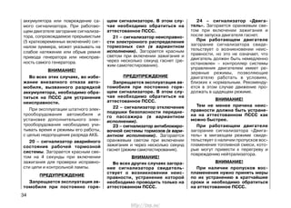 аккумулятора или повреждение са-
мого сигнализатора. При работаю-
щем двигателе загорание сигнализа-
тора, сопровождаемое прерывистым
(5 кратковременных включений) сиг-
налом зуммера, может указывать на
слабое натяжение или обрыв ремня
привода генератора или неисправ-
ность самого генератора.
ВНИМАНИЕ!
Во всех этих случаях, во избе-
жание внезапного отказа авто-
мобиля, вызванного разрядкой
аккумулятора, необходимо обра-
титься на ПССС для устранения
неисправности.
При эксплуатации штатного элек-
трооборудования автомобиля и
установке дополнительного элек-
трооборудования необходимо учи-
тывать время и режимы его работы,
с целью недопущения разряда АКБ.
20 – сигнализатор аварийного
состояния рабочей тормозной
системы. Загорается красным све-
том на 4 секунды при включении
зажигания для проверки исправно-
сти цепи и контрольной лампы.
ПРЕДУПРЕЖДЕНИЕ
Запрещается эксплуатация ав-
томобиля при постоянно горя-
щем сигнализаторе. В этом слу-
чае необходимо обратиться на
аттестованное ПССС.
21 – сигнализатор неисправно-
сти электронного распределения
тормозных сил (в вариантном
исполнении). Загорается красным
светом при включении зажигания и
через несколько секунд гаснет (ре-
жим самотестирования).
ПРЕДУПРЕЖДЕНИЕ
Запрещается эксплуатация ав-
томобиля при постоянно горя-
щем сигнализаторе. В этом слу-
чае необходимо обратиться на
аттестованное ПССС.
22 – сигнализатор отключения
подушки безопасности передне-
го пассажира (в вариантном
исполнении).
23 – сигнализатор антиблокиро-
вочной системы тормозов (в вари-
антном исполнении). Загорается
оранжевым светом при включении
зажигания и через несколько секунд
гаснет (режим самотестирования).
ВНИМАНИЕ!
Во всех других случаях загора-
ние сигнализатора свидетель-
ствует о возникновении неис-
правности, устранение которой
необходимо проводить только на
аттестованном ПССС.
24 – сигнализатор «Двига-
тель». Загорается оранжевым све-
том при включении зажигания и
после запуска двигателя гаснет.
При работающем двигателе
загорание сигнализатора свиде-
тельствует о возникновении неис-
правности, но это не означает, что
двигатель должен быть немедленно
остановлен – контроллер системы
управления двигателем имеет ре-
зервные режимы, позволяющие
двигателю работать в условиях,
близких к нормальным. Рекоменду-
ется в этом случае движение про-
должать в щадящем режиме.
ВНИМАНИЕ!
Тем не менее причина неис-
правности должна быть устране-
на на аттестованном ПССС как
можно быстрее.
При работающем двигателе
загорание сигнализатора «Двига-
тель» в мигающем режиме свиде-
тельствует о наличии пропусков вос-
пламенения топливной смеси, кото-
рые могут привести к перегреву и
повреждению нейтрализатора.
ВНИМАНИЕ!
При наличии пропусков вос-
пламенения нужно принять меры
по их устранению в кратчайшие
сроки и необходимо обратиться
на аттестованное ПССС.
34
http://vnx.su/
 