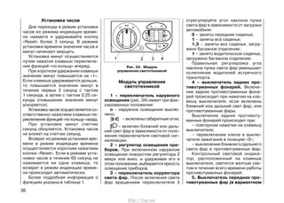 Установка часов
Для перехода в режим установки
часов из режима индикации време-
ни нажмите и удерживайте кнопку
«Reset» более 3 секунд. В режиме
установки времени значения часов и
минут начинают мерцать.
Установка минут осуществляется
путем нажатия клавиши переключе-
ния функций «по кольцу» вперед.
При коротком удержании клавиши
значение минут повышается на «1».
Если клавиша удерживается дольше,
то повышается значение минут в
течение первых 3 секунд с тактом
1 секунда, а затем с тактом 0,25 се-
кунды (повышение значения минут
ускоряется).
Установкачасовосуществляетсясо-
ответственно нажатием клавиши пе-
реключения функций «по кольцу» назад.
При установке минут счетчик
секунд обнуляется. Установка часов
не влияет на счетчик секунд.
Возврат из режима установки вре-
мени в режим индикации времени
осуществляется коротким нажатием
кнопки «Reset». Если в режиме уста-
новки часов в течение 60 секунд не
нажимается ни одна клавиша, то
возврат в режим индикации време-
ни происходит автоматически.
Более подробная информация о
функциях указана в таблице 1.
Модуль управления
светотехникой
1 – переключатель наружного
освещения (рис. 34) имеет три фик-
сированных положения:
о – наружное освещение выклю-
чено;
– включены габаритные огни;
– включен ближний или даль-
ний свет фар в зависимости от поло-
жения переключателя световой сиг-
нализации.
2 – регулятор освещения при-
боров. При включенном наружном
освещении поворотом регулятора 2
вверх или вниз, и удерживая его в
этом положении, выбирается яркость
освещения приборов.
3 – переключатель корректора
света фар. После включения света
фар вращением переключателя 3
36
отрегулируйте угол наклона пучка
света фар в зависимости от загрузки
автомобиля:
0 – заняты передние сиденья;
1 – заняты все сиденья;
1,5 – заняты все сиденья, загру-
жено багажное отделение;
1 – занято водительское сиденье,
загружено багажное отделение.
Правильная регулировка угла
наклона пучка света фар уменьшает
ослепление водителей встречного
транспорта.
4 – выключатель задних про-
тивотуманных фонарей. Включе-
ние задних противотуманных фона-
рей происходит при нажатии на кла-
вишу выключателя, если включены
ближний или дальний свет фар, или
противотуманные фары.
Выключение задних противоту-
манных фонарей происходит при:
– повторном нажатии на клавишу
выключателя;
– переключении ключа в выклю-
чателе зажигания в позицию «0»;
– выключении ближнего/дальнего
света фар и противотуманных фар.
Контрольный световой индика-
тор, расположенный на клавише
выключателя, светится желтым све-
том в течение всего времени работы
противотуманных фонарей.
5. Выключатель передних про-
тивотуманных фар (в вариантном
Рис. 34. Модуль
управления светотехникой
http://vnx.su/
 