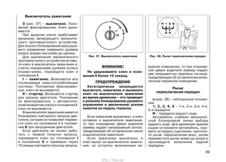 Рис. 38. Рычаг переключения передач
Выключатель зажигания
0 (рис. 37) – выключено. Поло-
жение фиксированное. Ключ выни-
мается.
При вынутом ключе срабатывает
механизм запирающего механиче-
ского противоугонного устройства.
Для полного блокирования вала руле-
вого управления поверните рулевое
колесо вправо или влево до щелчка.
Для выключения механического
противоугонного устройства вставь-
те ключ в выключатель зажигания и,
слегка поворачивая рулевое колесо
вправо-влево, переведите ключ в
положение I.
I – зажигание. Включаются все
отключаемые энергопотребляющие
системы. Положение фиксирован-
ное, ключ не вынимается.
II – стартер. Включается стартер
для запуска двигателя. Положение
не фиксированное, с автоматиче-
ским возвратом ключа в положение I,
ключ не вынимается.
В выключателе зажигания имеется
блокировка повторного запуска дви-
гателя, которая не позволяет переве-
сти ключ из положения I в положе-
ние II при запущенном двигателе.
Если двигатель не начнет рабо-
тать с первой попытки запуска,
переведите ключ из положения I
в положение 0 и примерно через
15 секунд повторите попытку запуска.
ВНИМАНИЕ!
Не удерживайте ключ в поло-
жении II более 10 секунд.
ПРЕДУПРЕЖДЕНИЕ
Категорически запрещается
выключать зажигание и вынимать
ключ из выключателя зажигания
во время движения – это приведет
к резкому блокированию рулевого
управления и увеличению усилия
нажатия на педаль тормоза.
Если зажигание выключено, а ключ
оставлен в выключателе зажигания,
то при открывании двери водителя
зуммер издает непрерывный сигнал,
предупреждая об оставленном ключе
в выключателе зажигания.
Если зажигание выключено и
ключ вынут из выключателя зажига-
ния, но осталось включенным на-
ружное освещение, то при открыва-
нии двери водителя зуммер издает
два прерывистых звуковых сигнала,
предупреждая об оставленном вклю-
ченным наружном освещении.
Рычаг
переключения передач
о (рис. 38) – нейтральное положе-
ние.
1, 2, 3, 4, 5 – 1-я, 2-я, 3-я, 4-я,
5-я передачи.
R – передача заднего хода.
Автомобиль снабжен механиче-
ской блокировкой линии выбора
заднего хода. Для движения задним
ходом остановите автомобиль, наж-
мите на педаль сцепления, притопи-
те рычаг переключения вниз, затем
переместите рычаг влево до упора и
произведите включение задней
передачи.
39
Рис. 37. Выключатель зажигания
http://vnx.su/
 