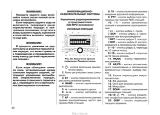 ВНИМАНИЕ!
Передачу заднего хода вклю-
чайте только после полной оста-
новки автомобиля.
Если передача заднего хода не
включается, переведите рычаг
переключения передач в ней-
тральное положение, отпустите и
вновь выжмите педаль сцепления
и попытайтесь включить переда-
чу еще раз.
ВНИМАНИЕ!
В процессе движения не дер-
жите руку на рукоятке переключе-
ния передач, это может привести
к повреждению и преждевремен-
ному износу деталей переключе-
ния передач.
ВНИМАНИЕ!
Если ящик облицовки тонне-
ля пола, установленный между
спинками передних сидений, за-
трудняет управление автомоби-
лем (переключение передач,
включение стояночного тормоза и
др.), переведите его в вертикаль-
ное фиксируемое положение.
ИНФОРМАЦИОННО-
РАЗВЛЕКАТЕЛЬНЫЕ СИСТЕМЫ
Управление радиоприемником
и проигрывателем
(СD/MP3-ресивером)
ОСНОВНЫЕ ОПЕРАЦИИ
1. – кнопка включения (выклю-
чения) звука.
2. Ручка регулировки звука (энко-
дера).
3. ST – кнопка переключения сте-
рео/моно режимов приема.
4. BAND – кнопка переключения
диапазонов.
5. – кнопка возврата диска.
6. / – кнопки настройки на
станцию.
7. AF – кнопка включения режима
приема альтернативных частот при
приеме RDS-станций.
8. TA – кнопка включения режима
ожидания дорожной информации.
9. PTY – кнопка выбора типа про-
граммы при приеме RDS-станций.
10. 1–6 – кнопки запомненных
станций и управление проигрывате-
лем:
1 – кнопка цифры 1, пауза.
2 SCN – кнопка цифры 2, скани-
рования при воспроизведении.
3 RPT – кнопка цифры 3, повтора.
4 SHF – кнопка цифры 4, воспро-
изведения в произвольном порядке.
5–10 – кнопка цифры 5, перехода
на 10 треков назад.
6+10 – кнопка цифры 6, перехода
на 10 треков вперед.
11. MODE – кнопка переключе-
ния режимов.
12. AS/PS – кнопка автоматиче-
ского сканирования и запоминания
запомненных станций, выбора тре-
ков.
13. Кнопка перезагрузки микро-
процессора.
14. ЖК-дисплей.
15. Окно для загрузки дисков.
16. Микрофон.
17. SCAN – кнопка сканирования
принимаемых станций.
18/19. , – кнопки управле-
ния телефоном (функции Bluetooth).
20. DISP – кнопка индикации
текущего времени.
40
Рис. 39. Назначение органов
управления. Передняя панель
http://vnx.su/
 