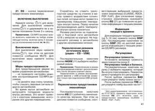* Для радиоприемников, изготовленных
до 01.07.2010, параметр недоступен, если
кнопкой EQ (21) включена одна из
предустановок эквалайзера (CLASSIC –
ROCK – POP – FLAT).
21. EQ – кнопка переключения
предустановок эквалайзера.
ВКЛЮЧЕНИЕ/ВЫКЛЮЧЕНИЕ
Нажмите кнопку (1) для вклю-
чения. Для выключения нажмите
кнопку (1) и удерживайте ее в на-
жатом положении более 2-х секунд.
Примечание. CD/MP3-ресивер мож-
но включить нажатием на любую управ-
ляющую кнопку, включая ручку 2 энкоде-
ра (за исключением кнопок / (6)).
Выключение звука.
Для выключения звука нажмите
кнопку (1), при этом на дисплее
появится сообщение MUTE. Для
включения звука нажмите кнопку
повторно.
Меры предосторожности
Для предотвращения аварии во
время управления автомобилем:
– не проводите настройку режи-
мов воспроизведения CD/MP3-ре-
сивера;
– не делайте звук очень громким,
чтобы слышать звуковые сигналы от
других автомобилей.
Во время мытья автомобиля не
допускайте попадания жидкости
внутрь ресивера. Это может приве-
сти к коротким замыканиям, возго-
ранию или другим повреждениям.
Старайтесь не ставить транс-
портное средство на стоянке в ме-
стах прямого воздействия солнеч-
ных лучей, которые могут привести к
чрезмерному повышению темпера-
туры внутри салона. Перед началом
воспроизведения дайте температу-
ре внутри салона понизиться.
Ресивер рассчитан на подключе-
ние к бортовой сети автомобиля
12 В с минусом на корпусе. Не под-
ключайте ресивер в автомобилях
с другим напряжением питания.
Переключение режимов
источников звука
(радио – CD – USB)
Последовательным нажатием
кнопки MODE (11) выберите необхо-
димый режим.
Примечание. Переключение в режим
воспроизведения компакт-дисков возмо-
жен после загрузки компакт-диска.
Переключение в режим воспроизве-
дения файлов с USB-устройства возмо-
жен только при подключении USB-устрой-
ства.
Переключение предустановок
эквалайзера
Последовательным нажатием
кнопки EQ (21) добейтесь наилучше-
го качества звучания. При этом на
дисплее появится сообщение, соот-
ветствующее выбранной предуста-
новке эквалайзера (CLASSIC, ROCK,
POP, FLAT). Для отключения преду-
становок эквалайзера нажимайте
кнопку EQ (21) до появления на дис-
плее информации о текущем режиме.
Индикация
текущего времени
Для индикации текущего времени
(на 5–10 сек) нажмите кнопку DISP
(20). Последующими нажатиями на
кнопку DISP (20) на дисплей выво-
дится информация о текущем режи-
ме CD/MP3-ресивера.
Регулировки
Регулировка громкости.
Установите желаемую громкость
звука поворотом ручки 2.
Регулировка тембра и баланса.
Последовательным нажатием на
ручку 2 выберите параметр, который
Вы хотите отрегулировать. Поворотом
ручки 2 проведите его регулировку.
После выбора параметра BAS
отрегулируйте тембр низких частот*.
После выбора параметра TRE от-
регулируйте тембр высоких частот*.
41
http://vnx.su/
 