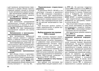 ций приемник автоматически пере-
ключится в режим обзора (прослу-
шивание каждой станции в течение
~ 5 сек) запомненных радиостанций.
Для выключения режима автома-
тического запоминания нажмите
кнопку AS/PS (12) повторно.
Сканирование (обзор) запом-
ненных станций.
Для включения сканирования
запомненных станций (обзорного
прослушивания в течение 5–10 се-
кунд) кратковременно нажмите кноп-
ку AS/PS (12). Для прекращения
сканирования нажмите эту кнопку
повторно.
Запоминание и прослушива-
ние запомненных станций.
Для запоминания выбранной
Вами станции нажмите и удержи-
вайте в нажатом положении более
двух секунд одну из кнопок 1–6 (10).
Кратковременным нажатием од-
ной из кнопок 1–6 (10) осуществля-
ется переключение в режим прослу-
шивания запомненных станций в
выбранном диапазоне.
Сканирование принимаемых
станций.
Для обзора (поиск и кратковре-
менное прослушивание (5–6 сек)
без занесения в память) радиовеща-
тельных станций в выбранном диа-
пазоне нажмите кнопку SCAN (17).
Для прекращения обзора нажмите эту
кнопку повторно* (* – cм. стр. 43).
Переключение стерео/моно
режимов.
В диапазоне FM 87–108 МГц и на
некоторых станциях в диапазоне
65–74 МГц возможен стереофони-
ческий прием. Для переключения
режимов стереофонического/моно-
фонического приема нажмите кнопку
ST (3). При стереофоническом прие-
ме на дисплее высвечивается сим-
вол OO.
При большом уровне шумов и
помех переключитесь в режим мо-
нофонического приема.
Выбор режимов при приеме
RDS-станций
RDS (система передачи радио-
данных) позволяет одновременно с
вещательным сигналом передавать
в цифровом виде дополнительные
информационные сигналы: иден-
тификационный код станции (PI-
Programe Indentification), радио-
текст, сигналы точного времени, до-
рожную информацию и т.д. Прием
RDS-сигналов позволяет расширить
сервисные возможности приемника.
Прием RDS-станций возможен в
диапазоне FM 87–108 МГц.
Поиск станций по типу переда-
ваемых программ.
Для выбора типа программ при
приеме RDS-станций нажмите кноп-
ку PTY (9). На дисплее появится
символ PTY. Нажмите кнопку PTY (9)
и удерживайте ее в нажатом поло-
жении более 2-х секунд. Поворотом
ручки 2 выберите тип программ
(музыка – POP, ROCK; новости –
NEWS, SPORT…) и нажмите на ручку 2.
Для радиостанции, передающей
выбранный тип программы, нажми-
те кнопку ( ) (6).
При отсутствии станции c выбран-
ным типом программы на дисплее
кратковременно появится сообще-
ние NOT FND, и произойдет возврат
к исходной частоте настройки.
Для выключения режима нажмите
кнопку PTY (9).
Включение режима поиска/
ожидания дорожной информа-
ции.
Нажмите кнопку TA (8) для вклю-
чения режима приема дорожной
информации. На дисплее появится
мигающий символ TA, и приемник
переключится в режим поиска ра-
диостанций, передающих дорожную
информацию. В случае, если стан-
ции, передающие дорожную инфор-
мацию не найдены, на дисплее
появится сообщение NOT FND и
произойдет возврат к исходной
частоте настройки. В случае, если
такие станции найдены, на дисплее
появится значок TP, и приемник
переключится в режим приема до-
44
http://vnx.su/
 