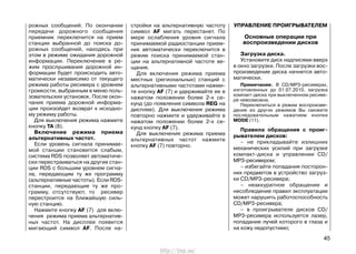 рожных сообщений. По окончании
передачи дорожного сообщения
приемник переключится на прием
станции выбранной до поиска до-
рожных сообщений, находясь при
этом в режиме ожидания дорожной
информации. Переключение в ре-
жим прослушивания дорожной ин-
формации будет происходить авто-
матически независимо от текущего
режима работы ресивера с уровнем
громкости, выбранным в меню поль-
зовательских установок. После окон-
чания приема дорожной информа-
ции произойдет возврат к исходно-
му режиму работы.
Для выключения режима нажмите
кнопку TA (8).
Включение режима приема
альтернативных частот.
Если уровень сигнала принимае-
мой станции становится слабым,
система RDS позволяет автоматиче-
ски перестраиваться на другие стан-
ции RDS с большим уровнем сигна-
ла, передающим ту же программу
(альтернативные частоты). Если RDS-
станции, передающие ту же про-
грамму, отсутствуют, то ресивер
перестроится на ближайшую силь-
ную станцию.
Нажмите кнопку AF (7) для вклю-
чения режима приема альтернатив-
ных частот. На дисплее появится
мигающий символ AF. После на-
стройки на альтернативную частоту
символ AF мигать перестанет. По
мере ослабления уровня сигнала
принимаемой радиостанции прием-
ник автоматически переключится в
режим поиска принимаемой стан-
ции на альтернативной частоте ве-
щания.
Для включения режима приема
местных (региональных) станций с
альтернативными частотами нажми-
те кнопку AF (7) и удерживайте ее в
нажатом положении более 2-х се-
кунд (до появления символа REG на
дисплее). Для выключения режима
повторно нажмите и удерживайте в
нажатом положении более 2-х се-
кунд кнопку AF (7).
Для выключения режима приема
альтернативных частот нажмите
кнопку AF (7) повторно.
УПРАВЛЕНИЕ ПРОИГРЫВАТЕЛЕМ
Основные операции при
воспроизведении дисков
Загрузка диска.
Установите диск надписями вверх
в окно загрузки. После загрузки вос-
произведение диска начнется авто-
матически.
Примечание. В CD/MP3-ресиверах,
изготовленных до 01.07.2010, загрузка
компакт-диска при выключенном ресиве-
ре невозможна.
Переключиться в режим воспроизве-
дения из других режимов Вы сможете
последовательным нажатием кнопки
MODE (11).
Правила обращения с проиг-
рывателем дисков:
– не прикладывайте излишних
механических усилий при загрузке
компакт-диска и управлении CD/
MP3-ресивером;
– избегайте попадания посторон-
них предметов в устройство загруз-
ки CD/MP3-ресивера;
– неаккуратное обращение и
несоблюдение правил эксплуатации
может нарушить работоспособность
CD/MP3-ресивера;
– в проигрывателе дисков CD/
MP3-ресивера используется лазер,
попадание лучей которого в глаза и
на кожу недопустимо;
45
http://vnx.su/
 