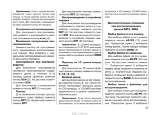 Примечание. Если с начала воспро-
изведения трека прошло более двух
секунд, то после нажатия кнопки про-
изойдет возврат к началу воспроизводи-
мого трека. Для перехода к предыдуще-
му треку нажмите кнопку повторно.
Ускоренное воспроизведение.
Для ускоренного воспроизведе-
ния нажмите и удерживайте в нажа-
том положении кнопку ( ) (6).
Временное прекращение вос-
произведения.
Нажмите кнопку для времен-
ного прекращения воспроизведе-
ния (паузы). Для возврата к нор-
мальному воспроизведению нажми-
те эту кнопку повторно.
Сканирование при воспроиз-
ведении.
Для включения сканирования
(обзорное прослушивание содер-
жимого диска в течение 5–10
секунд) треков (файлов) нажмите
кнопку SCN (2). На дисплее появит-
ся символ SCN.
Для выключения сканирования
нажмите кнопку INT (2) повторно.
Повтор.
Д ля включения повтора прослу-
шиваемого трека (файла) нажмите
кнопку RPT (3). На дисплее появится
символ RPT.
загрузится в CD-привод. CD/МР3-реси-
вер при этом останется в режиме прием-
ника.
Дополнительные операции
при воспроизведении
дисков MP3, WMA
Выбор файла по его номеру.
Для выбора файла по его номеру
нажмите кнопку AS/PS (12) один
раз. Поворотом ручки 2 выберите
номер файла. После набора номера
нажмите на кнопку BAND (4).
Выбор файла по названию.
Для выбора файла по его назва-
нию нажмите кнопку AS/PS (12) два
раза. На дисплее появится символ
“*”. Поворотом ручки 2 выберите
первую букву названия и нажмите на
ручку 2. Аналогичным образом вы-
берите остальные буквы названия и
нажмите кнопку BAND (4) для начала
воспроизведения.
Выбор папки с файлами для
воспроизведения.
Для выбора папки для воспроиз-
ведения нажмите кнопку AS/PS (12)
три раза. На дисплее появится наз-
вание текущей папки воспроизведе-
ния. Поворотом ручки 2 выберите
47
Для выключения повтора нажми-
те кнопку RPT (3) повторно.
Воспроизведение в случайном
порядке.
Для включения воспроизведения
содержимого компакт-диска в слу-
чайном порядке нажмите кнопку
SHF (4). На дисплее появится сим-
вол SHF. Для выключения воспроиз-
ведения в случайном порядке наж-
мите кнопку SHF (4) повторно.
Примечание. В CD/MP3-ресиверах,
изготовленных до 01.07.2010, выбранный
режим прослушивания компакт-диска не
сохраняется при переключении в другой
режим работы ресивера (кнопкой MODE
(11)).
Переход на 10 треков вперед
(назад).
Для перехода на 10 треков (фай-
лов) вперед (назад) нажмите кнопку
6+10+(5–10).
Возврат диска.
Для выгрузки диска из CD-приво-
да нажмите кнопку (5). После на-
жатия произойдет выгрузка диска
из CD-привода, и CD/МР3-ресивер
переключится в режим приемника.
Извлеките диск.
Примечание. Если после выгрузки
диска прошло более 12 секунд и диск не
был извлечен, то он вновь автоматически
http://vnx.su/
 