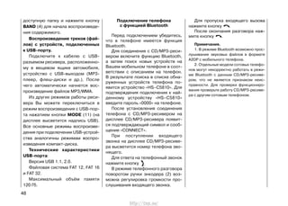 доступную папку и нажмите кнопку
BAND (4) для начала воспроизведе-
ния содержимого.
Воспроизведение треков (фай-
лов) с устройств, подключенных
к USB-порту.
Подключите к кабелю с USB-
разъемом ресивера, расположенно-
му в вещевом ящике автомобиля,
устройство с USB-выходом (MP3-
плеер, флеш-диски и др.). После
чего автоматически начнется вос-
произведение файлов MP3/WMA.
Из других режимов работы реси-
вера Вы можете переключиться в
режим воспроизведения с USB-пор-
та нажатием кнопки MODE (11) (на
дисплее высветится надпись USB).
Все основные режимы воспроизве-
дения при подключении USB-устрой-
ства аналогичны режимам воспро-
изведения компакт-диска.
Технические характеристики
USB-порта:
Версия USB 1.1, 2.0.
Файловая система FAT 12, FAT 16
и FAT 32.
Максимальный объём памяти
120 Гб.
48
Подключение телефона
с функцией Bluetooth
Перед подключением убедитесь,
что в телефоне имеется функция
Bluetooth.
Для соединения с СD/МР3-реси-
вером включите функцию Bluetooth,
а затем поиск новых устройств на
Вашем мобильном телефоне в соот-
ветствии с описанием на телефон.
В результате поиска в списке обна-
руженных устройств телефона по-
явится устройство «HS–C5810». Для
подтверждения подключения к най-
денному устройству «HS–C5810»
введите пароль «0000» на телефоне.
После установления соединения
телефона с СD/МР3-ресивером на
дисплее СD/МР3-ресивера появит-
ся подтверждающий символ и сооб-
щение «CONNECT».
При поступлении входящего
звонка на дисплее CD/МР3-ресиве-
ра высветится номер телефона зво-
нящего.
Для ответа на телефонный звонок
нажмите кнопку .
В режиме телефонного разговора
поворотом ручки энкодера (2) воз-
можна регулировка громкости про-
слушивания входящего звонка.
Для пропуска входящего вызова
нажмите кнопку .
После окончания разговора наж-
мите кнопку .
Примечания.
1. В режиме Bluetooth возможно прос-
лушивание звуковых файлов в формате
A2DP с мобильного телефона.
2. Отдельные модели сотовых телефо-
нов могут некорректно работать в режи-
ме Bluetooth с данным CD/МР3-ресиве-
ром, что не является признаком неис-
правности. Для проверки функциониро-
вания проверьте работу CD/МР3-ресиве-
ра с другим сотовым телефоном.
http://vnx.su/
 