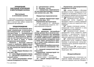 УПРАВЛЕНИЕ
СИСТЕМОЙ ОТОПЛЕНИЯ
И ВЕНТИЛЯЦИИ САЛОНА
Вентиляция
и отопление салона
Система отопления и вентиляции
позволяет поддерживать микрокли-
мат в салоне при любых скоростях
движения автомобиля.
ПРЕДУПРЕЖДЕНИЕ
Правильное пользование орга-
нами управления отопительно-
вентиляционной установкой в
соответствии с изложенными
ниже рекомендациями позволят
повысить безопасность движе-
ния за счет быстрой очистки сте-
кол от снега и льда, а также
устранения запотевания.
Помните – быстрая очистка
стекол и наиболее эффективное
отопление салона возможны толь-
ко при полностью прогретом дви-
гателе!
1 – сопла обдува боковых сте-
кол (рис. 40);
2 – соплообдуваветровогостекла;
3 – регулятор управления зас-
лонкой сопла;
4 – ручка регулировки напра-
вления воздушного потока;
5 – центральные сопла;
6 – боковые сопла;
7 – поворотные переключате-
ли системы вентиляции и отопле-
ния салона (см. рис. 40).
Поворотные переключатели
8 – правый поворотный пере-
ключатель (рис. 41):
Управление вентилятором
Четыре скорости: 0 – выключен,
1, 2 – минимальные скорости, 3,4 –
максимальные скорости.
ВНИМАНИЕ!
При движении автомобиля
всегда должен быть включен вен-
тилятор отопителя как минимум
на первую скорость для создания
в салоне избыточного давления
для исключения попадания пыли
и грязи через неплотности кузо-
ва, а также чтобы избежать запо-
тевания стекол.
При мойке автомобиля вентиля-
тор не включать (положение «0»).
9 – средний поворотный пере-
ключатель:
Управление температурой по-
даваемого воздуха
Поворот вправо = теплее
Поворот влево = прохладнее
10 – левый поворотный пере-
ключатель:
Управление распределением
воздушных потоков
– режим обдува и обогрева
ветрового стекла – воздушный поток
подается на ветровое стекло и сте-
кла передних дверей для устранения
их обмерзания или запотевания;
– промежуточный режим –
воздушный поток подается на
ветровое стекло и стекла передних
дверей и в зону ног водителя и пас-
сажиров;
– режим отопления салона –
воздушный поток подается в зону
ног водителя и пассажиров;
– промежуточный режим –
воздушный поток подается через
боковые и центральные сопла в
верхнюю часть салона, а также в
зону ног водителя и пассажиров.
– режим вентиляции салона –
воздушный поток подается через
боковые и центральные сопла вен-
тиляции в зоны дыхания водителя и
пассажиров.
При установке открыть цент-
ральные 5 и боковые 6 сопла венти-
ляции (рис. 40).
Воздухозаборник
Воздухозаборник отопителя на-
ходится перед ветровым окном и
частично прикрыт капотом. Воздухо-
7 Р.Э. LADA PRIORA 49
http://vnx.su/
 