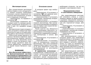 Вентиляция салона
Для осуществления вентиляции
салона (подачи в него неподогрето-
го свежего воздуха) необходимо
установить органы управления ото-
пительно-вентиляционной установ-
кой в следующее положение:
– переключатель 10 перевести в
положение .
– регуляторами управления зас-
лонками сопел 3 и ручками регули-
ровки направления воздушного по-
тока 4 (рис. 41) направить воздух
в салон.
Для увеличения подачи воздуха в
салон установите поворотный пере-
ключатель 8 в один из четырёх режи-
мов работы вентилятора отопителя.
Избыточный воздух удаляется из
салона в багажное отделение через
вентиляционные прорези, располо-
женные на полке багажника возле
заднего стекла. Из багажного отде-
ления воздух удаляется через вы-
тяжные дефлекторы, размещенные
на задней панели багажного отде-
ления.
ВНИМАНИЕ!
Для обеспечения эффективно-
го функционирования системы
вентиляции не перекрывайте и не
загораживайте багажом вентиля-
ционные прорези и дефлекторы.
Отопление салона
В холодное время года необхо-
димо:
– переключатель 10 установить в
положение для удаления запо-
тевания или обмерзания;
– переключателем 9 установить
необходимую температуру воздуха,
подаваемого в салон;
– переключателем 8 установить
скорость вентилятора. При отопле-
нии салона рекомендуется выбирать
одну из первых трех скоростей вен-
тилятора отопителя.
После очистки зон обзорности
стекол необходимо обеспечить по-
дачу воздуха к ногам водителя и пас-
сажиров для поддержания комфорт-
ной температуры в салоне. Для
этого:
– переключатель 10 установить в
положение ;
– переключателем 8 установить
одну из минимальных скоростей
вентилятора. (При этом положении
предусмотрена подача части возду-
ха на зоны обзорности стекол для
предотвращения их запотевания
или обмерзания).
В вариантном исполнении с
установленной климатической си-
стемой, с целью ускорения прогрева
салона на стоящем автомобиле,
включайте режим рециркуляции.
При движении режим рециркуляции
необходимо отключать, так как это
приводит к запотеванию стекол.
Предохранение стекол
от запотевания и обмерзания
Для предотвращения запотева-
ния ветрового стекла и стекол
передних дверей во время дождя и
в условиях повышенной влажности
необходимо направить на них холод-
ный или подогретый воздух. Для
этого:
– переключатель 10 установить в
положение ;
– переключателем 9 установить
необходимую температуру воздуха,
подаваемого на стекла;
– переключатель 8 установить в
положение «2».
Для размораживания стекол в
холодное время года необходимо
переключателем 9 установить мак-
симальную температуру подавае-
мого воздуха и включить переклю-
чатель 8 в одно из минимальных
положений, например режим «1». По
мере прогрева двигателя установи-
ть переключатель 8 в положение «2»
или «3».
Для предотвращения запотева-
ния и обмерзания заднего стекла
используйте электрообогрев стекла,
который включается путем нажатия
клавиши выключателя 7 (см. раздел
«Панель приборов», рис. 31).
52
http://vnx.su/
 