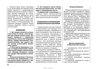 Наличие жира, воска, насекомых
и т.д. на ветровом или заднем стекле
может привести к неравномерной
работе стеклоочистителей и появле-
нию грязных разводов на стекле.
Если разводы не убираются после
нанесения на стекло жидкости из
бачка омывателя, почистите вне-
шнюю сторону стекла и щетки мяг-
кой тканью с использованием спе-
циальных моющих средств. После
очистки промойте стекло и щетки
чистой водой.
ВНИМАНИЕ!
1. Не следует включать стекло-
очиститель в случае, если ветро-
вое или заднее стекло сухое. Это
может привести к появлению
царапин на стекле или повредить
щетки. Перед включением стек-
лоочистителей, при сухом стек-
ле, всегда используйте омыва-
тель стекол.
2. Если щетки примерзли к сте-
клу, то перед включением стекло-
очистителя следует сначала вклю-
чить обогрев ветрового стекла
(см. раздел «Вентиляция и отопле-
ние»).
Попытка включения стеклоочи-
стителей при примерзших к сте-
клу щетках может привести к пов-
реждению резиноленты щеток.
3. Не очищайте щетки бензи-
ном или растворителем, это при-
ведет к повреждению щеток.
В вариантном исполнении ав-
томобиль может комплектоваться
либо отопительно-вентиляционной,
либо климатической установкой.
ОСОБЕННОСТИ УПРАВЛЕНИЯ
КЛИМАТИЧЕСКОЙ СИСТЕМОЙ
Климатическая система позволя-
ет обеспечивать как подогрев, так и
охлаждение воздуха, подаваемого в
салон автомобиля. При этом дости-
гается понижение температуры и
влажности воздуха в салоне относи-
тельно наружного воздуха, а также
удаляется пыль и другие летучие
частицы. При включении функции
охлаждения функция удаления запо-
тевания стекол работает более
эффективно, особенно при высокой
влажности наружного воздуха.
Автомобили семейства LADA Pri-
ora комплектуются климатическими
системами двух альтернативных
поставщиков «Panasonic» и Halla
CCC. Системы незначительно отли-
чаются по функциональному напол-
нению и конфигурации, но не взаи-
мозаменяемы по компонентам.
Воздухозаборник
Воздухозаборник блока климати-
ческой системы находится перед
ветровым окном и частично прикрыт
капотом. Воздухозаборные отвер-
стия должны быть свободны для
поступления воздуха, необходимо
своевременно удалять листву и снег.
Воздушный фильтр, установлен-
ный в блоке климатической систе-
мы, очищает поступающий в салон
воздух от пыли, копоти, пыльцы
растений и т.д. Возможен вариант
установки противозапахового филь-
тра, содержащего адсорбирующий
угольный слой.
Замена фильтра производится на
аттестованных ПССС через каждые
15000 км (при эксплуатации по
запылённым дорогам – по необхо-
димости).
Органы управления
климатической системы
1 – центральные сопла вентиля-
ции (рис. 41а);
2 – регулятор управления заслон-
кой сопла;
3 – ручка регулировки направле-
ния воздушного потока;
4 – кнопка включения режима
рециркуляции;
5 – рукоятка управления скоро-
стью потока воздуха;
54
http://vnx.su/
 