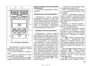 Рекомендуется всегда включать
вентилятор для создания в салоне
избыточного давления.
6 – кнопка включения кондицио-
нера;
7 – рукоятка управления напра-
влением потока воздуха;
8 – кнопка включения режима –
«обдув и обогрев ветрового стекла».
(только в вариантном исполнении
«Panasonic»).
9 – рукоятка управления темпе-
ратурой.
Центральные сопла вентиляции 1
Направление потока воздуха
регулируется ручками 3 (рис. 41а)
направляющих лопаток центральных
сопел путем изменения положения
заслонок вверх или вниз, а регулято-
рами 2 управления заслонками
сопел поток воздуха открывается
или перекрывается полностью.
Боковые сопла вентиляции 6
Направление потока воздуха
регулируется ручками 4 (рис. 40), а
регуляторами 3 управления заслон-
ками сопел поток воздуха открыва-
ется или перекрывается полностью.
В зависимости от положения
температурного переключателя 9
(рис. 41а) через сопла вентиляции
обеспечивается поступление в са-
лон холодного или подогретого воз-
духа. Для увеличения притока све-
жего воздуха рекомендуется вклю-
чить электровентилятор отопителя
рукояткой 5 управления скоростью
потока воздуха и установить рукоят-
ку 7 управления направлением пото-
ка воздуха в положение – «вен-
тиляция салона».
1. Скорость потока воздуха зада-
ется вращением рукоятки 5:
«OFF» – поток воздуха выключает-
ся, климатическая система также
выключена.
«AUTO» – управление скоростью
подачи воздуха автоматическое,
«зона сектора» – управление ручное
ступенчатое (16 ступеней в вариант-
ном исполнении «Panasonic» и 4 –
Halla CCC).
Вращать по часовой стрелке –
для увеличения скорости подачи и
против – для уменьшения.
2. Рукояткой управления направ-
лением потока воздуха 7 можно
установить 5 или 6 режимов подачи
воздуха в вариантных исполнениях
Halla CCC и «Panasonic» coответ-
ственно:
2.1. – «обдув и обогрев ветро-
вого стекла» – воздушный поток
подается на ветровое стекло и сте-
кла передних дверей, обеспечивает
устранение их обмерзания или запо-
тевания (подача на ветровое сте-
кло).
При установке переключателя 7 в
положение – «обдув и обогрев
лобового стекла» – воздух будет
направлен на лобовое стекло и на
боковые стёкла, в зоны обзора
наружных зеркал.
2.2. – промежуточный режим –
воздушный поток подается на вет-
55
Рис. 41а. Органы управления
http://vnx.su/
 