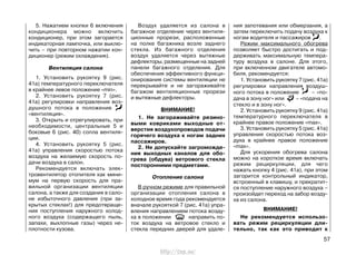 5. Нажатием кнопки 6 включения
кондиционера можно включить
кондиционер, при этом загорается
индикаторная лампочка, или выклю-
чить – при повторном нажатии кон-
диционер (режим охлаждения).
Вентиляция салона
1. Установить рукоятку 9 (рис.
41а) температурного переключателя
в крайнее левое положение «min».
2. Установить рукоятку 7 (рис.
41а) регулировки направления воз-
душного потока в положение
«вентиляция».
3. Открыть и отрегулировать, при
необходимости, центральные 5 и
боковые 6 (рис. 40) сопла вентиля-
ции.
4. Установить рукоятку 5 (рис.
41а) управления скоростью потока
воздуха на желаемую скорость по-
дачи воздуха в салон.
Рекомендуется включать элек-
тровентилятор отопителя как мини-
мум на первую скорость для пра-
вильной организации вентиляции
салона, а также для создания в сало-
не избыточного давления (при за-
крытых стеклах!) для предотвраще-
ния поступления наружного холод-
ного воздуха (содержащего пыль,
запахи, выхлопные газы) через не-
плотности кузова.
Воздух удаляется из салона в
багажное отделение через вентиля-
ционные прорези, расположенные
на полке багажника возле заднего
стекла. Из багажного отделения
воздух удаляется через вытяжные
дефлекторы, размещенные на задней
панели багажного отделения. Для
обеспечения эффективного функци-
онирования системы вентиляции не
перекрывайте и не загораживайте
багажом вентиляционные прорези
и вытяжные дефлекторы.
ВНИМАНИЕ!
1. Не загораживайте резино-
выми ковриками выходные от-
верстия воздухопроводов подачи
горячего воздуха к ногам задних
пассажиров.
2. Не допускайте загроможде-
ния выходных каналов для обо-
грева (обдува) ветрового стекла
посторонними предметами.
Отопление салона
В ручном режиме для правильной
организации отопления салона в
холодное время года рекомендуется
вначале рукояткой 7 (рис. 41а) упра-
вления направлением потока возду-
ха в положении направить по-
ток воздуха на ветровое стекло и
стекла передних дверей для удале-
ния запотевания или обмерзания, а
затем переключить подачу воздуха к
ногам водителя и пассажиров .
Режим максимального обогрева
позволяет быстро достигать и под-
держивать максимальную темпера-
туру воздуха в салоне. Для этого,
при включенном двигателе автомо-
биля, рекомендуется:
1. Установить рукоятку 7 (рис. 41а)
регулировки направления воздуш-
ного потока в положение – «по-
дача в зону ног» или – «подача на
стекло и в зону ног».
2. Установить рукоятку 9 (рис. 41а)
температурного переключателя в
крайнее правое положение «max».
3. Установить рукоятку 5 (рис. 41а)
управления скоростью потока воз-
духа в крайнее правое положение
«max».
Для ускорения обогрева салона
можно на короткое время включать
режим рециркуляции, для чего
нажать кнопку 4 (рис. 41а), при этом
загорится контрольный индикатор,
встроенный в клавишу, и прекратит-
ся поступление наружного воздуха –
произойдет переход на забор возду-
ха из салона.
ВНИМАНИЕ!
Не рекомендуется использо-
вать режим рециркуляции дли-
тельно, так как это приводит к
57
http://vnx.su/
 