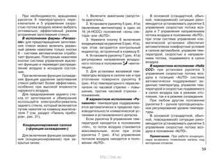 При необходимости, вращением
рукояток 9 температурного пере-
ключателя и 5 управления скоро-
стью потока воздуха можно выбрать
оптимально эффективный режим
устранения запотевания стекол.
В исполнении фирмы «Panaso-
nic» для предотвращения запотева-
ния стекол можно включить указан-
ный режим нажатием только кнопки
8 – система автоматически отрабо-
тает функцию. Повторным нажатием
кнопки система управления выклю-
чит функцию и переведет распреде-
ление воздуха в исходное состоя-
ние.
При включении функции охлажде-
ния функция удаления запотевания
стекол работает более эффективно,
особенно при высокой влажности
наружного воздуха.
Для предохранения заднего сте-
кла от запотевания и обмерзания
используйте электрообогреватель
заднего стекла, который включается
путем нажатия на клавишу выключа-
теля 7 (см. раздел «Панель прибо-
ров», рис. 31).
Кондиционирование салона
(«функция охлаждения»)
Для включения функции охлажде-
ния (кондиционирование) при за-
крытых окнах:
1. Включите зажигание (запусти-
те двигатель).
2. Установите рукоятку 5 (рис. 41а)
(включение вентилятора) в одно из
16 (4-НССС) положений «зоны сек-
тора» или «AUTO».
3. Нажмите кнопку 6 включения
кондиционера на рукоятке 5 (рис. 41а),
при этом загорается контрольный
индикатор, встроенный в клавишу 6.
4. Установите рукоятку 7 (рис. 41а)
регулировки направления воздуш-
ного потока в положение «венти-
ляция».
5. Для установки желаемой тем-
пературы воздуха в салоне как и при
отоплении поверните рукоятку 9
(рис. 41а) температурного переклю-
чателя по часовой стрелке – повы-
шение, против часовой стрелки –
понижение.
В вариантном исполнении «Pa-
nasonic» температура поддержива-
ется автоматически в пределах про-
изводительности климатической ус-
тановки и установленного допуска.
Если рукоятка 9 управления тем-
пературой находится в положениях
«min», то поток воздуха становится
максимальным, если при этом
рукоятка 7 (рис. 41а) управления
потоком воздуха находится в поло-
жении «AUTO».
В основной (стандартной, обыч-
ной, повседневной) ситуации реко-
мендуется устанавливать рукоятки 5
управления скоростью потока воз-
духа и 7 управления направлением
потока воздуха в положение «AUTO»,
при этом система управления кли-
матической установки обеспечит
автоматически комфортные условия
в салоне автомобиля, управляя тем-
пературой, скоростью и направле-
нием потока, подаваемого в салон
воздуха.
В вариантном исполнении «Halla
CCC» при установке рукоятки 5
управления скоростью потока воз-
духа в позицию «AUTO» система
автоматически поддерживает за-
данную температуру, управляя тем-
пературой и скоростью подаваемого
в салон воздуха как в режиме ото-
пления, так и в режиме охлаждения.
При любом другом положении
рукоятки 5 – ручное пропорциональ-
ное регулирование уровня темпера-
туры.
В основной (стандартной, обыч-
ной, повседневной) ситуации реко-
мендуется устанавливать рукоятки 5
управления скоростью потока воз-
духа в положение «AUTO».
Примечание. При работе кондицио-
нера возможно появление капель под
моторным отсеком.
59
http://vnx.su/
 