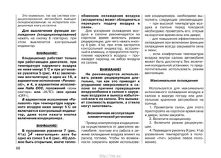 Это нормально, так как система кон-
диционирования автомобиля выводит
сконденсированную на испарителе кон-
диционера влагу из салона.
Для выключения функции ох-
лаждения (кондиционирование)
нажать на кнопку 6 повторно, при
этом выключится контрольный
индикатор.
ВНИМАНИЕ!
Кондиционер работает только
при работающем двигателе, при
температуре наружного воздуха
не ниже минус 5°С и при установ-
ке рукоятки 5 (рис. 41а) (включе-
нии вентилятора) в одно из 16, в
вариантном исполнении «Panaso-
nic», и 4, в вариантном исполне-
нии Halla ССС, положений «зоны
сектора» или «AUTO» (все кроме
«OFF»).
В вариантном исполнении «Pa-
nasonic» при температуре наруж-
ного воздуха ниже минус 5°С не
включается контрольный индика-
тор, даже если нажата кнопка
включения кондиционера.
ВНИМАНИЕ!
В положении рукоятки 7 (рис.
41а) «вентиляция» хотя бы
одно из сопел 5 и 6 (рис. 40) дол-
жно быть открытым, иначе тепло-
обменник охлаждения воздуха
(испаритель) может обледенеть и
перекрыть подачу воздуха в
салон.
Для ускорения охлаждения воз-
духа в салоне рекомендуется на
короткое время включать режим
рециркуляции, для чего нажать кноп-
ку 4 (рис. 41а), при этом загорится
контрольный индикатор, встроен-
ный в клавишу, и прекратится посту-
пление наружного воздуха – про-
изойдет переход на забор воздуха
из салона.
ВНИМАНИЕ!
Не рекомендуется использо-
вать режим рециркуляции дли-
тельно, так как это приводит к
ухудшению микроклимата в са-
лоне по причине прекращения
воздухообмена в салоне с наруж-
ным воздухом и выноса избыточ-
ной влаги из салона. Это вызыва-
ет сонливость водителя, а стекла
могут запотевать.
Экономичная эксплуатация
климатической установки
Привод компрессора кондиционе-
ра осуществляется от двигателя ав-
томобиля, поэтому его работа в ре-
жиме охлаждения воздуха влияет на
расход топлива. Чтобы по возмож-
ности сократить время использова-
ния кондиционера, необходимо вы-
полнять следующие рекомендации:
– при высокой температуре воз-
духа в салоне перед поездкой
необходимо проветрить его, открыв
на короткое время окна или двери;
– для повышения эффективности
охлаждения при включении функции
охлаждения всегда закрывайте окна
и люки;
– если комфортная температура
воздуха внутри салона автомобиля
может быть достигнута без включе-
ния холодильной установки, то пред-
почтительнее использовать режим
вентиляции.
Максимальное охлаждение
Используется для максимально
интенсивного охлаждения воздуха в
салоне в жаркую погоду или дли-
тельном хранении автомобиля на
солнце.
1. Проветрите салон, для этого
приоткройте на короткое время окна
и двери, затем закройте.
2. Включите кондиционер.
3. Включите режим рециркуля-
ции.
4. Переведите рукоятку 9 (рис. 41а)
управления температурой в поло-
жение «min» (крайне левое поло-
жение).
60
http://vnx.su/
 