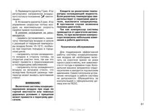 5. Переведите рукоятку 7 (рис. 41а)
регулировки направления воздуш-
ного потока в положение «венти-
ляция».
6. Установите рукоятку 5 (рис. 41а)
управления скоростью потока воз-
духа на максимальную скорость
(крайне правое положение).
В режиме охлаждения не реко-
мендуется:
– задавать (устанавливать, назна-
чать) температуру воздуха в салоне
с разницей от наружной температу-
ры воздуха более 10–12 °С, особен-
но при коротких поездках в город-
ском цикле;
– направлять потоки охлажденно-
го воздуха в сторону головы, на
открытые участки тела, так как это
может привести к переохлаждению
и последующему заболеванию;
– направлять поток охлажденного
воздуха на ветровое стекло, что
вследствие большой разницы тем-
ператур может вызвать запотевание
стекол.
ВНИМАНИЕ!
Включение системы кондицио-
нирования воздуха при езде по
горной местности или тяжелых
дорожных условиях с прицепом
может привести к перегреву дви-
гателя.
Следите за указателем темпе-
ратуры охлаждающей жидкости.
Если указатель температуры сви-
детельствует о перегреве двига-
теля, выключите кондиционер.
В противном случае возможна
поломка двигателя.
Так как компрессор системы
приводится от двигателя автомо-
биля, то при включении компрес-
сора возможны небольшие изме-
нения в работе двигателя.
Техническое обслуживание
Для поддержания эффективной
работы системы кондиционирова-
ния воздуха её необходимо вклю-
чать на короткое время не реже
одного раза в месяц, вне зависимо-
сти от погоды и времени года. Холо-
дильная машина заправлена хладо-
носителем и находится под высоким
давлением. Самостоятельное устра-
нение неполадок в работе системы
не допускается. Обращайтесь за
консультацией к официальному ди-
леру или на ПССС.
61
http://vnx.su/
 