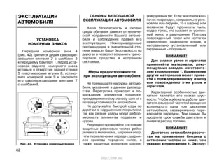 ЭКСПЛУАТАЦИЯ
АВТОМОБИЛЯ
УСТАНОВКА
НОМЕРНЫХ ЗНАКОВ
Передний номерной знак 4
(рис. 42) крепится двумя самонаре-
зающими винтами 2 с шайбами 3
к переднему бамперу 1. Перед уста-
новкой заднего номерного знака
вставьте в отверстия задней стенки
5 пластмассовые втулки 6, устано-
вите номерной знак 9 и закрепите
его самонарезающими винтами 7
с шайбами 8.
ОСНОВЫ БЕЗОПАСНОЙ
ЭКСПЛУАТАЦИИ АВТОМОБИЛЯ
Ваша безопасность и охрана
среды обитания зависят от техниче-
ской исправности Вашего автомо-
биля и соблюдения правил его
эксплуатации. Нижеприведенные
рекомендации в значительной сте-
пени повысят Вашу безопасность на
дорогах и позволят сохранить транс-
портное средство в исправном
состоянии.
Меры предосторожности
при эксплуатации автомобиля
Не превышайте нагрузки автомо-
биля, указанной в данном руковод-
стве. Перегрузка приводит к по-
вреждению элементов подвески,
преждевременному износу шин и к
потере устойчивости автомобиля.
Не допускайте быстрой езды по
дорогам с нарушенным покрытием,
так как резкие удары могут дефор-
мировать элементы подвески и
кузова.
Регулярно проверяйте состояние
защитных резиновых чехлов рейки
рулевого механизма, шаровых опор,
тяги переключения передач, шарни-
ров привода передних колес, а
также защитных колпачков шарни-
ров рулевых тяг. Если чехол или кол-
пачок поврежден, неправильно уста-
новлен или скручен, то в шарнир или
механизм будут проникать пыль,
вода и грязь, что вызовет их усилен-
ный износ и разрушение. Поэтому
поврежденный чехол или колпачок
немедленно заменяйте новым, а
неправильно установленный или
скрученный – поправьте.
ВНИМАНИЕ!
Для смазки узлов и агрегатов
применяйте материалы, реко-
мендуемые заводом-изготовите-
лем в приложении 1. Применение
других материалов может приве-
сти к преждевременному износу
или повреждению этих узлов и
агрегатов.
Характерной особенностью дви-
гателя является его низкая шум-
ность. Чтобы избежать работы дви-
гателя с высокой частотой вращения
коленчатого вала при движении
автомобиля, своевременно пере-
ключайте передачи. Тем самым Вы
продлите срок службы двигателя и
снизите расход топлива.
ВНИМАНИЕ!
Двигатель автомобиля рассчи-
тан на применение бензина с
октановым числом не ниже, чем
указано в приложении 1. Эксплу-
62
Рис. 42. Установка номерных знаков
http://vnx.su/
 