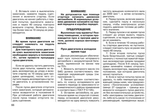 2. Вставьте ключ в выключатель
зажигания, нажмите педаль сцеп-
ления и включите стартер. Если
двигатель не начнет работать с пер-
вой попытки, выключите зажига-
ние и через 40 секунд повторно
включите стартер. Включать стар-
тер более чем на 10 секунд не реко-
мендуется.
ВНИМАНИЕ!
Во время пуска двигателя не
следует нажимать на педаль
акселератора.
Для повторного пуска двигате-
ля ключ выключателя зажигания
необходимо вернуть в положение
«0», затем провести процедуру
пуска двигателя.
Если не удалось пустить двигатель
после двух попыток, нажмите на пе-
даль акселератора до упора и вклю-
чите стартер на 10 секунд (для про-
дувки цилиндров), после чего от-
пустите педаль акселератора и пусти-
те двигатель в установленном по-
рядке.
После пуска двигателя отпустите
ключ зажигания, который автомати-
чески возвратится в положение I.
При устойчивой работе двигателя
после пуска плавно отпустите пе-
даль сцепления.
ВНИМАНИЕ!
Не допускается при помощи
стартера начинать движение
автомобиля. В нормальных усло-
виях движение начинайте на пер-
вой передаче в коробке передач.
ПРЕДУПРЕЖДЕНИЕ
Выхлопные газы ядовиты! Поэ-
тому помещение, в котором про-
изводится пуск и прогрев двига-
теля, должно хорошо вентилиро-
ваться.
Пуск двигателя в холодное
время года
Данные рекомендации обеспечи-
вают пуск полностью исправного
автомобиля с аккумуляторной бата-
реей, заряженной не менее чем
на 75%.
1. Вязкость моторного масла (по
SAE) должна соответствовать тем-
пературе окружающей среды (см.
приложение 1).
2. Бензин должен соответство-
вать по классу испаряемости для
зимнего периода (в зависимости от
климатического района применения
в соответствии с ГОСТ Р 51105).
3. Оставляя автомобиль на дли-
тельное время на открытой стоянке,
перед остановкой двигателя реко-
мендуется на одну минуту повысить
частоту вращения коленчатого вала
до 3000 мин-1, а затем остановить
двигатель.
4. Перед пуском, включив зажига-
ние, сделайте паузу в несколько
секунд, чтобы электронасос успел
поднять давление топлива до рабо-
чего значения.
5. Перед пуском и во время пуска
следует до упора выжать педаль
сцепления, а на педаль акселерато-
ра не нажимать.
6. Если в течение 10 секунд рабо-
ты стартера двигатель не пустился,
следует повторить пуск не ранее чем
через 40 секунд.
7. Если вторая попытка пуска
была безуспешной, третью следует
начинать с полностью нажатой педа-
лью акселератора (режим продувки
цилиндров). После 6-8 секунд про-
дувки начинайте плавно отпускать
педаль акселератора, задержав ее в
положении, при котором двигатель
начнет пускаться.
8. Если и третья попытка пуска не
удалась, то либо температура окру-
жающей среды ниже, чем предусмо-
трено «Техническими условиями»
(минус 27 градусов – граница воз-
можности холодного пуска двигате-
ля без вспомогательных устройств),
либо неисправны системы двигате-
ля, либо есть какое-то отклонение от
рекомендаций, приведенных выше.
66
http://vnx.su/
 