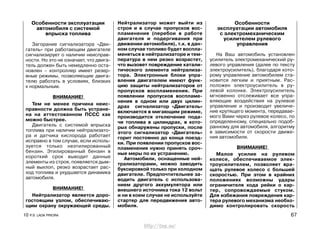 Особенности эксплуатации
автомобиля с системой
впрыска топлива
Загорание сигнализатора «Дви-
гатель» при работающем двигателе
сигнализирует о наличии неисправ-
ности. Но это не означает, что двига-
тель должен быть немедленно оста-
новлен – контроллер имеет резер-
вные режимы, позволяющие двига-
телю работать в условиях, близких
к нормальным.
ВНИМАНИЕ!
Тем не менее причина неис-
правности должна быть устране-
на на аттестованном ПССС как
можно быстрее.
Двигатель с системой впрыска
топлива при наличии нейтрализато-
ра и датчика кислорода работает
исправно в том случае, если исполь-
зуется только неэтилированный
бензин. Этилированный бензин в
короткий срок выводит данные
элементы из строя, появляется дым-
ный выхлоп, резко возрастает рас-
ход топлива и ухудшается динамика
автомобиля.
ВНИМАНИЕ!
Нейтрализатор является доро-
гостоящим узлом, обеспечиваю-
щим охрану окружающей среды.
Нейтрализатор может выйти из
строя и в случае пропусков вос-
пламенения (перебои в работе
двигателя и подергивания при
движении автомобиля), т.к. в дан-
ном случае топливо будет воспла-
меняться в нейтрализаторе и тем-
пература в нем резко возрастет,
что вызовет повреждение катали-
тического элемента нейтрализа-
тора. Электронные блоки упра-
вления двигателем имеют функ-
цию защиты нейтрализаторов от
пропусков воспламенения. При
появлении пропусков воспламе-
нения в одном или двух цилин-
драх сигнализатор «Двигатель»
включается в мигающим режиме,
производится отключение пода-
чи топлива в цилиндрах, в кото-
рых обнаружены пропуски, после
этого сигнализатор «Двигатель»
горит постоянно до конца поезд-
ки. При появлении пропусков вос-
пламенения нужно принять сроч-
ные меры по их устранению.
Автомобили, оснащенные ней-
трализаторами, можно заводить
буксировкой только при холодном
двигателе. Предпочтительнее за-
водить двигатель с использова-
нием другого аккумулятора или
внешнего источника тока 12 вольт
и ни в коем случае не используйте
стартер для передвижения авто-
мобиля.
Особенности
эксплуатации автомобиля
с электромеханическим
усилителем рулевого
управления
На Ваш автомобиль установлен
усилитель электромеханический ру-
левого управления (далее по тексту
электроусилитель), благодаря кото-
рому управление автомобилем ста-
новится легким и приятным. Рас-
положен электроусилитель в ру-
левой колонке. Электроусилитель
мгновенно отслеживает все упра-
вляющие воздействия на рулевое
управление и производит увеличе-
ние крутящего момента, передавае-
мого Вами через рулевое колесо, по
определенному, специально подоб-
ранному для автомобиля, алгоритму
в зависимости от скорости движе-
ния автомобиля.
ВНИМАНИЕ!
Малое усилие на рулевом
колесе, обеспечиваемое элек-
троусилителем, позволяет вра-
щать рулевое колесо с большей
скоростью. При этом в крайних
положениях возможны удары
ограничителя хода рейки о кар-
тер, сопровождаемые стуком.
Для избежания повреждения кар-
тера рулевого механизма необхо-
димо контролировать скорость
10 Р.Э. LADA PRIORA 67
http://vnx.su/
 