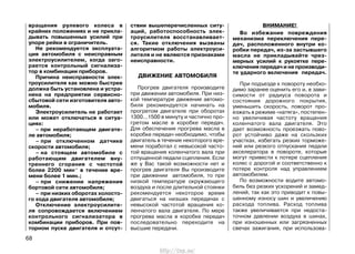 вращения рулевого колеса в
крайних положениях и не прикла-
дывать повышенных усилий при
упоре рейки в ограничитель.
Не рекомендуется эксплуата-
ция автомобиля с неисправным
электроусилителем, когда заго-
рается контрольный сигнализа-
тор в комбинации приборов.
Причина неисправности элек-
троусилителя как можно быстрее
должна быть установлена и устра-
нена на предприятии сервисно-
сбытовой сети изготовителя авто-
мобиля.
Электроусилитель не работает
или может отключаться в ситуа-
циях:
– при неработающем двигате-
ле автомобиля;
– при отключенном датчике
скорости автомобиля;
– на стоящем автомобиле с
работающим двигателем вну-
треннего сгорания с частотой
более 2200 мин-1
в течение вре-
мени более 1 мин.;
– при снижении напряжения
бортовой сети автомобиля;
– при низких оборотах холосто-
го хода двигателя автомобиля;
Отключение электроусилите-
ля сопровождается включением
контрольного сигнализатора в
комбинации приборов. При пов-
торном пуске двигателя и отсут-
ствии вышеперечисленных ситу-
аций, работоспособность элек-
троусилителя восстанавливает-
ся. Такие отключения вызваны
алгоритмом работы электроуси-
лителя и не являются признаками
неисправности.
ДВИЖЕНИЕ АВТОМОБИЛЯ
Прогрев двигателя производите
при движении автомобиля. При низ-
кой температуре движение автомо-
биля рекомендуется начинать на
прогретом двигателе при оборотах
1300...1500 в минуту и частично про-
гретом масле в коробке передач.
Для обеспечения прогрева масла в
коробке передач необходимо, чтобы
двигатель в течение некоторого вре-
мени поработал с невысокой часто-
той вращения коленчатого вала при
отпущенной педали сцепления. Если
же у Вас такой возможности нет и
прогрев двигателя Вы производите
при движении автомобиля, то при
низкой температуре окружающего
воздуха и после длительной стоянки
рекомендуется некоторое время
двигаться на низших передачах с
невысокой частотой вращения ко-
ленчатого вала двигателя. По мере
прогрева масла в коробке передач
последовательно переходите на
высшие передачи.
ВНИМАНИЕ!
Во избежание повреждения
механизма переключения пере-
дач, расположенного внутри ко-
робки передач, из-за застывшего
масла не прикладывайте чрез-
мерных усилий к рукоятке пере-
ключения передач и не производи-
те ударного включения передач.
При подъезде к повороту необхо-
димо заранее оценить его и, в зави-
симости от радиуса поворота и
состояния дорожного покрытия,
уменьшить скорость, поворот про-
езжать в режиме «натяга», постепен-
но увеличивая частоту вращения
коленчатого вала двигателя. Это
дает возможность проезжать пово-
рот устойчиво даже на скользких
участках, избегать резких торможе-
ний или резкого отпускания педали
акселератора в повороте, которые
могут привести к потере сцепления
колес с дорогой и соответственно к
потере контроля над управлением
автомобилем.
По возможности водите автомо-
биль без резких ускорений и замед-
лений, так как это приводит к повы-
шенному износу шин и увеличению
расхода топлива. Расход топлива
также увеличивается при недоста-
точном давлении воздуха в шинах,
при изношенных или загрязненных
свечах зажигания, при использова-
68
http://vnx.su/
 