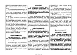 нии моторных масел для двигателя с
большей вязкостью, чем рекоменду-
ется.
Расход топлива увеличивается и
при буксировании прицепа. Кроме
того, при буксировании прицепа
возрастают нагрузки на кузов, дви-
гатель и трансмиссию, что снижает
их ресурс.
Во время движения следите за
работой различных систем по соот-
ветствующим приборам и сигнали-
заторам. В нормальных условиях
сигнализаторы красного света го-
реть не должны – их включение сиг-
нализирует о необходимости пре-
кратить движение, заглушить двига-
тель и принять меры по проверке
соответствующей системы на атте-
стованном ПССС и устранению воз-
можных неисправностей.
ПРЕДУПРЕЖДЕНИЕ
При неисправностях в тормоз-
ной системе пользуйтесь услуга-
ми эвакуатора.
При движении по лужам снижайте
скорость во избежание акваплани-
рования, которое может вызвать
занос или потерю управления. Изно-
шенные шины увеличивают такую
опасность.
ВНИМАНИЕ!
Во избежание поломок двига-
теля, вызванных попаданием во-
ды в цилиндры двигателя через
воздухоочиститель, не допуска-
ется преодолевать брод глубиной
более 300 мм.
После преодоления луж, а также
после мойки автомобиля или при
длительном движении по мокрой
дороге, когда в тормозные механиз-
мы колес попадает вода, произведи-
те при движении несколько плавных
торможений, чтобы просушить дис-
ки, барабаны и тормозные накладки.
ПРЕДУПРЕЖДЕНИЕ
Особое внимание и осторож-
ность проявляйте в первые мину-
ты после начала дождя, так как
смоченная пыль на дорожном
покрытии образует скользкую
пленку, резко снижающую сце-
пление шин с дорогой.
Во время обгона в дождливую
погоду включайте стеклоочиститель
ветрового стекла на максимальный
режим – это поможет избежать
потери видимости за счет возмож-
ного выброса воды из-под колес
обгоняемого транспорта. Такие ме-
ры предосторожности желательно
применять и в том случае, если
обгоняют Вас.
Не проводите в дождливую пого-
ду обгон, если водяное облако из-
под колес впереди идущего автомо-
биля полностью закрывает обзор
зоны обгона.
Чтобы не двигаться в водяном
шлейфе от впереди идущих автомо-
билей, увеличивайте дистанцию и
снижайте скорость движения.
При движении вдоль тротуаров во
время дождя или после него при
проезде через лужи снижайте ско-
рость, чтобы брызги из-под колес
Вашего автомобиля не попадали на
пешеходов.
Движение зимой
ПРЕДУПРЕЖДЕНИЕ
Будьте очень осторожны на
мокрых или скользких участках
дорог – не допускайте резких
торможений и резкого нажатия
или отпускания педали акселера-
тора. С этой целью управляйте
автомобилем плавно, без резких
движений рулевым колесом.
Снижение скорости проводите
только постепенным переходом
на пониженные передачи в ко-
робке передач с частичным при-
тормаживанием рабочими тор-
69
http://vnx.su/
 