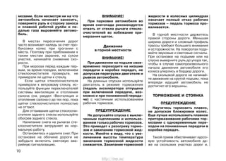 мозами. Если несмотря ни на что
автомобиль начинает заносить,
поверните руль в сторону заноса
и плавной работой рулём и пе-
далью газа выровняйте автомо-
биль.
В местах пересечения дорог
часто возникает наледь за счет про-
буксовки колес при трогании с
места. Поэтому при приближении к
таким местам заранее, на сухом
участке, начинайте снижение ско-
рости.
При морозах перед каждым пер-
вым, за время поездки, включением
стеклоочистителя проверьте, не
примерзли ли щетки к стеклу.
Если щетки стеклоочистителя
примерзли к ветровому стеклу, ис-
пользуйте функции переключателей
системы вентиляции и отопления
салона (см. раздел «Вентиляция и
отопление салона») до тех пор, пока
щетки стеклоочистителя полностью
не оттают.
Для оттаивания щетки стеклоочи-
стителя заднего стекла используйте
обогрев заднего стекла.
Налипание снега на рычагах сте-
клоочистителя затрудняет их нор-
мальную работу.
Остановитесь и удалите снег. При
остановке на обочине дороги не
забудьте включить световую ава-
рийную сигнализацию.
ВНИМАНИЕ!
При парковке автомобиля во
время снегопада рекомендуется
отжать от стекла рычаги стекло-
очистителей во избежание при-
мерзания щеток.
Движение
в горной местности
ВНИМАНИЕ!
При движении на подъем свое-
временно переходите на низшие
передачи в коробке передач, не
допуская перегрузки двигателя и
рывков автомобиля.
На длинных спусках используйте
двигатель в режиме торможения
(педаль акселератора отпущена
при включенной передаче, воз-
можно и при пониженной переда-
че) с частичным использованием
рабочих тормозов.
ПРЕДУПРЕЖДЕНИЕ
Не допускайте спуска с выклю-
ченным сцеплением и использо-
ванием только рабочих тормозов.
Это приведет к разогреву тормо-
зов и закипанию тормозной жид-
кости. Имейте в виду, что с уве-
личением высоты температура
закипания тормозной жидкости
снижается. Закипание тормозной
жидкости в колесных цилиндрах
означает полный отказ рабочих
тормозов – педаль тормоза про-
валивается.
В горной местности держитесь
правой стороны дороги. Меньшая
ширина дороги и сложный профиль
трассы требуют большего внимания
и осторожности. На поворотах пода-
вайте звуковые и световые сигналы.
При остановке на подъеме или на
спуске выверните руль до упора так,
чтобы в случае самопроизвольного
начала движения автомобиля его
колеса уперлись в бордюр дороги.
На скользкой дороге не начинай-
те движение на крутой подъем, пока
впереди идущий автомобиль не
достигнет его вершины.
ТОРМОЖЕНИЕ И СТОЯНКА
ПРЕДУПРЕЖДЕНИЕ
Научитесь тормозить плавно,
не допуская блокировки колес.
Еще лучше использовать плавное
притормаживание рабочими тор-
мозами с одновременным пере-
ходом на пониженные передачи в
коробке передач.
Такой прием обеспечивает курсо-
вую устойчивость автомобиля да-
же на скользких участках дорог и,
70
http://vnx.su/
 