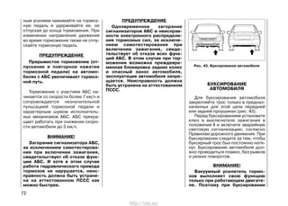 ным усилием нажимайте на тормоз-
ную педаль и удерживайте ее, не
отпуская до конца торможения. При
изменении направления движения
во время торможения также не отпу-
скайте тормозную педаль.
ПРЕДУПРЕЖДЕНИЕ
Прерывистое торможение (от-
пускание и повторное нажатие
тормозной педали) на автомо-
билях с АБС увеличивает тормоз-
ной путь.
Торможение с участием АБС на-
чинается со скорости более 7 км/ч и
сопровождается незначительной
пульсацией тормозной педали и
характерным шумом исполнитель-
ных механизмов АБС. АБС прекра-
щает работать при снижении скоро-
сти автомобиля до 3 км/ч.
ВНИМАНИЕ!
Загорание сигнализатора АБС,
за исключением самотестирова-
ния при включении зажигания,
свидетельствует об отказе функ-
ции АБС. И хотя в этом случае
работа гидравлического привода
тормозов не нарушается, неис-
правность должна быть устране-
на на аттестованном ПССС как
можно быстрее.
ПРЕДУПРЕЖДЕНИЕ
Одновременное загорание
сигнализаторов АБС и неисправ-
ности электронного распределе-
ния тормозных сил, за исключе-
нием самотестирования при
включении зажигания, свиде-
тельствует об отказе всех функ-
ций АБС. В этом случае при тор-
можении возможна преждевре-
менная блокировка задних колес
и опасный занос автомобиля,
эксплуатация автомобиля запре-
щается. Неисправность должна
быть устранена на аттестованном
ПССС.
БУКСИРОВАНИЕ
АВТОМОБИЛЯ
Для буксирования автомобиля
закрепляйте трос только в предназ-
наченных для этой цели передней
или задней проушинах (рис. 43).
Перед буксированием установите
ключ в выключателе зажигания в
положение I и включите аварийную
световую сигнализацию, согласно
Правилам дорожного движения. При
буксировании следите за тем, чтобы
буксирный трос был постоянно натя-
нут. Буксирование автомобиля дол-
жно проводиться плавно, без рывков
и резких поворотов.
ВНИМАНИЕ!
Вакуумный усилитель тормо-
зов выполняет свою функцию
только при работающем двигате-
ле. Поэтому при буксировании
72
Рис. 43. Буксирование автомобиля
http://vnx.su/
 