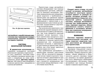 автомобиля с неработающим дви-
гателем при торможении следует
значительно сильнее нажимать
на педаль тормоза.
СИСТЕМА
БЕЗОПАСНОЙ ПАРКОВКИ
В вариантном исполнении ав-
томобили оснащаются системой
безопасной парковки (парктроник –
от англ. parktronic). Система помо-
жет избежать досадных мелких ава-
рий и следующих за ними мате-
риальных затрат. Датчики парков-
ки (рис. 44) помогут вам обнаружить
опасное препятствие, невидимое из
салона автомобиля.
Препятствие сзади автомобиля
система обнаруживает при помощи
ультразвуковых датчиков, работаю-
щих по принципу эхолокации. Сис-
тема предназначена для предупреж-
дения водителя о приближении к
препятствию при движении задним
ходом. Предупреждение водителя о
приближении к препятствию и ин-
формирование о расстоянии до пре-
пятствия осуществляется акустиче-
ским сигнализатором.
При включенном зажигании и при
включенной задней передаче систе-
ма включается в работу автоматиче-
ски, при этом раздается короткий
звуковой сигнал высокого тона.
Если препятствие находится в зоне
обнаружения, система информиру-
ет водителя о наличии препятствия
прерывистым или непрерывным
звуковым сигналом, в зависимости
от расстояния до препятствия. Авто-
мобиль при этом может двигаться
задним ходом или стоять.
При приближении автомобиля к
препятствию, начиная с расстояния
около 100 см, включается прерыви-
стый сигнал тревоги высокого тона,
частота которого увеличивается при
сближении с препятствием и кото-
рый становится непрерывным при
расстоянии между бампером и пре-
пятствием около 40 см.
ВАЖНО!
Следует иметь в виду, что для
полной остановки автомобилю
потребуется некоторое время,
которое зависит от реакции во-
дителя, погодных условий, сос-
тояния дорожного покрытия, осо-
бенностей работы тормозной
системы, инерции автомобиля,
поэтому при срабатывании сис-
темы парковки водитель обязан
максимально снизить скорость
движения и остановить автомо-
биль при появлении непрерывно-
го звукового сигнала.
ВНИМАНИЕ!
Система парковки является
вспомогательной системой, ко-
торая помогает водителю оце-
нить расстояние до обнаружен-
ного препятствия.
Движение задним ходом считает-
ся маневром повышенной опасно-
сти. Водитель, в соответствии с тре-
бованиями «Правил дорожного дви-
жения», обязан убедиться в безо-
пасности данного маневра перед
его началом и во время движения.
Для этого обязательно необходимо
контролировать обстановку сзади
автомобиля при помощи боковых
зеркал и зеркала заднего вида.
73
Рис. 44. Датчики парковки
http://vnx.su/
 