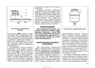 сти до метки MIN косвенно свиде-
тельствует об их предельном изно-
се. В этом случае необходимо про-
вести контроль состояния накладок,
а доливать тормозную жидкость в
бачок нет необходимости, так как
при установке новых колодок уро-
вень жидкости в бачке поднимется
до нормального.
Сигнализатор «Отказ тормоза»
загорается, когда уровень тормоз-
ной жидкости в бачке опустится
ниже метки MIN, что при частично
изношенных или новых накладках
колодок тормозных механизмов го-
ворит о потере герметичности сис-
темы и об утечке жидкости. Доливку
жидкости в этом случае проводите
только после восстановления гер-
метичности системы на аттестован-
ном ПССС.
Проверяя уровень тормозной
жидкости в бачке, не забудьте также
проверить исправность работы дат-
чика аварийного уровня тормозной
жидкости, для чего нажмите сверху
на центральную часть защитного
колпачка датчика – при включенном
зажигании в комбинации приборов
должен загореться сигнализатор
«Отказ тормоза» красным светом.
ПРЕДУПРЕЖДЕНИЕ
При приближении уровня тор-
мозной жидкости в бачке гидро-
привода тормозов к метке MIN
или отказе аварийной сигнализа-
ции немедленно обратитесь на
аттестованное ПССС для устра-
нения неисправности.
ГИДРОУСИЛИТЕЛЬ РУЛЕВОГО
УПРАВЛЕНИЯ
Для обеспечения нормальной
работы гидравлического усилителя
рулевого управления (устанавлива-
ется в вариантном исполнении)
необходимо регулярно контролиро-
вать уровень рабочей жидкости в
бачке 2 (рис. 49) гидроусилителя.
Уровень жидкости при холодном
гидронасосе и неработающем дви-
гателе должен находиться между
двумя рисками указателя 1 крышки
бачка. Падение уровня жидкости
свидетельствует о разгерметизации
системы и требует обязательной
проверки и устранения течи в местах
неплотного соединения, что должно
быть выполнено на ПССС изготови-
теля, выполняющих гарантийный
ремонт и техническое обслуживание
автомобилей на территории Рос-
сийской Федерации по договору с
изготовителем (приложение 1 к га-
рантийному талону).
В крайних положениях рулевого
колеса возможно появление шума,
вызванного работой перепускного
клапана. Это не является неисправ-
ностью. При возвращении рулевого
77
Рис. 48. Бачок гидропровода
тормозов
Рис. 49. Бачок гидроусилителя руля
http://vnx.su/
 