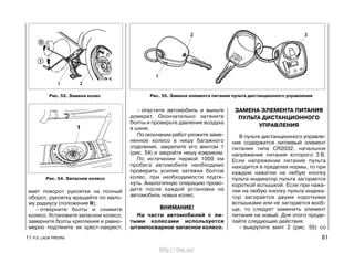 вает поворот рукоятки на полный
оборот, рукоятку вращайте по мало-
му радиусу (положение II);
– отверните болты и снимите
колесо. Установите запасное колесо,
заверните болты крепления и равно-
мерно подтяните их крест-накрест;
– опустите автомобиль и выньте
домкрат. Окончательно затяните
болты и проверьте давление воздуха
в шине.
По окончании работ уложите заме-
ненное колесо в нишу багажного
отделения, закрепите его винтом 1
(рис. 54) и закройте нишу ковриком.
По истечении первой 1000 км
пробега автомобиля необходимо
проверить усилие затяжки болтов
колес, при необходимости подтя-
нуть. Аналогичную операцию прово-
дите после каждой установки на
автомобиль новых колес.
ВНИМАНИЕ!
На части автомобилей с ли-
тыми колесами используется
штампосварное запасное колесо.
ЗАМЕНА ЭЛЕМЕНТА ПИТАНИЯ
ПУЛЬТА ДИСТАНЦИОННОГО
УПРАВЛЕНИЯ
В пульте дистанционного управле-
ния содержится литиевый элемент
питания типа CR2032, начальное
напряжение питания которого 3 В.
Если напряжение питания пульта
находится в пределах нормы, то при
каждом нажатии на любую кнопку
пульта индикатор пульта загорается
короткой вспышкой. Если при нажа-
тии на любую кнопку пульта индика-
тор загорается двумя короткими
вспышками или не загорается вооб-
ще, то следует заменить элемент
питания на новый. Для этого проде-
лайте следующие действия:
– выкрутите винт 2 (рис. 55) со
11 Р.Э. LADA PRIORA 81
Рис. 55. Замена элемента питания пульта дистанционного управленияРис. 53. Замена колес
Рис. 54. Запасное колесо
http://vnx.su/
 