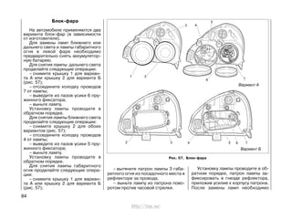 Блок-фара
На автомобиле применяются два
варианта блок-фар (в зависимости
от изготовителя).
Для замены ламп ближнего или
дальнего света и лампы габаритного
огня в левой фаре необходимо
предварительно снять аккумулятор-
ную батарею.
Для снятия лампы дальнего света
проделайте следующие операции:
– снимите крышку 1 для вариан-
та А или крышку 2 для варианта Б
(рис. 57);
– отсоедините колодку проводов
7 от лампы;
– выведите из пазов усики 6 пру-
жинного фиксатора;
– выньте лампу.
Установку лампы проводите в
обратном порядке.
Для снятия лампы ближнего света
проделайте следующие операции:
– снимите крышку 2 для обоих
вариантов (рис. 57);
– отсоедините колодку проводов
4 от лампы;
– выведите из пазов усики 5 пру-
жинного фиксатора;
– выньте лампу.
Установку лампы проводите в
обратном порядке.
Для снятия лампы габаритного
огня проделайте следующие опера-
ции:
– снимите крышку 1 для вариан-
та А или крышку 2 для варианта Б
(рис. 57);
– вытяните патрон лампы 3 габа-
ритного огня из посадочного места в
рефлекторе за провода;
– выньте лампу из патрона пово-
ротом против часовой стрелки.
Установку лампы проводите в об-
ратном порядке, патрон лампы за-
фиксировать в гнезде рефлектора,
приложив усилие к корпусу патрона.
После замены ламп необходимо
84
Рис. 57. Блок-фара
Вариант А
Вариант Б
http://vnx.su/
 