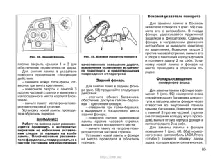плотно закрыть крышки 1 и 2 для
обеспечения герметичности фары.
Для снятия лампы в указателе
поворота проделайте следующие
действия:
– снимите кожух блок-фары, от-
вернув три винта крепления;
– поверните патрон с лампой 3
против часовой стрелки и выньте его
из посадочного места корпуса блок-
фары;
– выньте лампу из патрона пово-
ротом по часовой стрелке.
Установку новой лампы проводи-
те в обратном порядке.
ВНИМАНИЕ!
Работу по замене ламп рекомен-
дуется проводить в матерчатых
перчатках во избежание оставле-
ния следов от пальцев на колбе
лампы. Пластмассовые рассеива-
тели фар должны поддерживаться в
чистом состоянии для обеспечения
85
качественного освещения дороги,
исключения ослепления встречно-
го транспорта и предотвращения
повреждения от перегрева
Задний фонарь
Для снятия ламп в заднем фона-
ре (рис. 58) проделайте следующие
действия:
– отогните обивку багажника,
обеспечив доступ к гайкам-бараш-
кам 1 крепления фонаря;
– отверните три гайки-барашка,
и выдвиньте с посадочного места
задний фонарь;
– повернув патрон заменяемой
лампы против часовой стрелки,
выньте его из посадочного места;
– выньте лампу из патрона пово-
ротом против часовой стрелки.
Установку новой лампы и фонаря
на место проводите в обратном
порядке.
Боковой указатель поворота
Для замены лампы в боковом
указателе поворота 1 (рис. 59) сни-
мите его с автомобиля. В гнезде
фонарь удерживается пружинной
защелкой и фиксатором. Сдвиньте
фонарь в направлении движения
автомобиля и выведите фиксатор
из зацепления. Повернув патрон 3
против часовой стрелки, выньте его
в сборе с лампой из корпуса фонаря
и потяните лампу 2 на себя. Уста-
новку новой лампы и фонаря на
место проводите в обратном по-
рядке.
Фонарь освещения
номерного знака
Для замены лампы в фонаре осве-
щения 1 (рис. 60) номерного знака
откройте крышку багажника для дос-
тупа к патрону лампы фонаря через
отверстия во внутренней панели
крышки багажника. Повернув патрон
с лампой 3 против часовой стрелки
(не отсоединяя колодку жгута прово-
дов), выньте его из корпуса фонаря и
потяните лампу 2 на себя.
Для замены лампы в фонаре
освещения 1 (рис. 60, 60а) номер-
ного знака (автомобиль LADA Priora
хэтчбек) снимите обивку двери
задка, которая крепится на кнопках,
Рис. 58. Задний фонарь Рис. 59. Боковой указатель поворота
http://vnx.su/
 