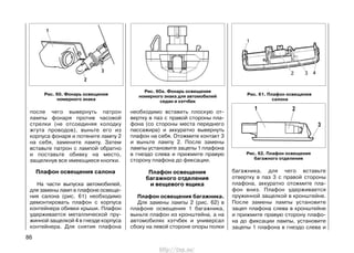 багажника, для чего вставьте
отвертку в паз 3 с правой стороны
плафона, аккуратно отожмите пла-
фон вниз. Плафон удерживается
пружинной защелкой в кронштейне.
После замены лампы установите
зацеп плафона слева в кронштейне
и прижмите правую сторону плафо-
на до фиксации лампы, установите
зацепы 1 плафона в гнездо слева и
86
после чего вывернуть патрон
лампы фонаря против часовой
стрелки (не отсоединяя колодку
жгута проводов), выньте его из
корпуса фонаря и потяните лампу 2
на себя, замените лампу. Затем
вставьте патрон с лампой обратно
и поставьте обивку на место,
защелкнув все имеющиеся кнопки.
Плафон освещения салона
На части выпуска автомобилей,
для замены ламп в плафоне освеще-
ния салона (рис. 61) необходимо
демонтировать плафон с корпуса
контейнера обивки крыши. Плафон
удерживается металлической пру-
жинной защелкой 4 в гнезде корпуса
контейнера. Для снятия плафона
необходимо вставить плоскую от-
вертку в паз с правой стороны пла-
фона (со стороны места переднего
пассажира) и аккуратно вывернуть
плафон на себя. Отожмите контакт 3
и выньте лампу 2. После замены
лампы установите зацепы 1 плафона
в гнездо слева и прижмите правую
сторону плафона до фиксации.
Плафон освещения
багажного отделения
и вещевого ящика
Плафон освещения багажника.
Для замены лампы 2 (рис. 62) в
плафоне освещения 1 багажника,
выньте плафон из кронштейна, а на
автомобилях хэтчбек и универсал
сбоку на левой стороне опоры полки
Рис. 61. Плафон освещения
салона
Рис. 62. Плафон освещения
багажного отделения
Рис. 60. Фонарь освещения
номерного знака
Рис. 60а. Фонарь освещения
номерного знака для автомобилей
седан и хэтчбек
http://vnx.su/
 