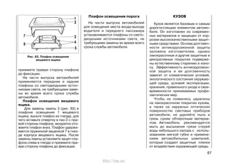прижмите правую сторону плафона
до фиксации.
На части выпуска автомобилей
применяются передние и задние
плафоны со светодиодными источ-
никами света, не требующими заме-
ны во время всего срока службы
автомобиля.
Плафон освещения вещевого
ящика.
Для замены лампы 3 (рис. 63) в
плафоне освещения 1 вещевого
ящика, выньте плафон из гнезда, для
чего вставьте отвертку в паз 2 с пра-
вой стороны плафона, аккуратно ото-
жмите плафон вниз. Плафон удержи-
вается пружинной защелкой 7 в гнез-
де корпуса вещевого ящика. После
замены лампы установите зацеп пла-
фона слева в гнездо и прижмите пра-
вую сторону плафона до фиксации.
Плафон освещения порога
На части выпуска автомобилей
для освещения места входа-выхода
водителя и переднего пассажира
устанавливаются плафоны со свето-
диодными источниками света, не
требующими замены во время всего
срока службы автомобиля.
КУЗОВ
Кузов является базовым и самым
дорогостоящим элементом автомо-
биля. Он изготовлен из современ-
ных материалов и защищен от кор-
розии высококачественными защит-
ными средствами. Основа долговеч-
ности антикоррозионной защиты
заложена изготовителем, однако
лакокрасочные и другие защитные и
декоративные покрытия подверже-
ны естественному старению и изно-
су. Эффективность антикоррозион-
ной защиты и ее долговечность
зависят от климатических условий,
экологического состояния окружаю-
щей среды, условий эксплуатации,
хранения, правильного ухода и свое-
временности принимаемых профи-
лактических мер.
Чтобы не появились царапины
на лакокрасочном покрытии кузова,
а также на наружных оптических
поверхностях световых приборов
автомобиля, не удаляйте пыль и
грязь сухим обтирочным материа-
лом. Автомобиль рекомендуется
мыть до высыхания грязи струей
воды небольшого напора с исполь-
зованием мягкой губки и примене-
нием автомобильных шампуней,
которые создают защитные пленки
от воздействия окружающей среды.
87
Рис. 63. Плафон освещения
вещевого ящика
http://vnx.su/
 