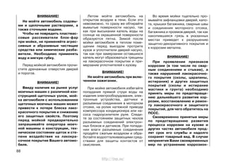 ВНИМАНИЕ!
Не мойте автомобиль содовы-
ми и щелочными растворами, а
также сточными водами.
Чтобы не повредить пластмас-
совые рассеиватели блок-фар
при мойке, не применяйте агрес-
сивные и абразивные чистящие
средства или химические разба-
вители. Необходимо применять
воду и мягкую губку.
Перед мойкой автомобиля прочи-
стите дренажные отверстия дверей
и порогов.
ВНИМАНИЕ!
Ввиду наличия на рынке услуг
моечных машин с различной кон-
струкцией щеточных узлов, мой-
ка автомобиля с использованием
щеточных моечных машин может
привести к потере блеска лако-
красочного покрытия и снижению
его защитных свойств. Поэтому
перед мойкой предварительно
запрашивайте оператора моеч-
ной машины о конструкции, тех-
ническом состоянии щеток и сте-
пени воздействия на лакокра-
сочное покрытие Вашего автомо-
биля.
Летом мойте автомобиль на
открытом воздухе в тени. Если это
невозможно, то сразу же обтирайте
вымытые поверхности насухо, так
как при высыхании капель воды на
солнце на окрашенной поверхности
образуются пятна. Зимой после
мойки автомобиля в теплом поме-
щении перед выездом протрите
кузов и уплотнители дверей насухо,
так как при замерзании оставшихся
капель могут образоваться трещины
на лакокрасочном покрытии и при-
мерзание уплотнителей к кузову.
ВНИМАНИЕ!
Не мойте автомобиль при вклю-
ченном зажигании.
При мойке автомобиля избегайте
попадания прямой струи воды на
изделия электрооборудования, элек-
тронные устройства, датчики и
разъемные соединения в моторном
отсеке, на ролик натяжной привода
компрессора кондиционера или на-
соса гидроусилителя руля. Следи-
те за состоянием защитных чехлов
разъемных соединений электрон-
ных блоков и датчиков. При попада-
нии влаги разъемные соединения
продуйте сжатым воздухом и обра-
ботайте водоотталкивающими сред-
ствами для защиты контактов от
окисления.
Во время мойки тщательно про-
мывайте зафланцовки дверей, капо-
та, крышки багажника, сварные швы
и соединения моторного отсека,
багажника и проемов дверей, так как
накопившаяся грязь в указанных
местах приведет к разрушению
защитно-декоративного покрытия и
к коррозии металла.
ВНИМАНИЕ!
При проявлении признаков
коррозии (в том числе по свар-
ным соединениям и стыкам), а
также нарушений лакокрасочно-
го покрытия (сколы, царапины,
истирания) и других защитных
покрытий (сколы и истирание
мастики и грунта) необходимо
принять меры по предотвраще-
нию дальнейшего развития кор-
розии, восстановлению и ремон-
ту лакокрасочного и защитного
покрытий, для чего обратитесь на
ПССС.
Своевременно принятые меры
по предотвращению развития
процесса коррозии на кузове и
других частях автомобиля прод-
лят срок его службы и надолго
сохранят товарный вид. В случае
непринятия Вами своевременных
мер по устранению коррозион-
88
http://vnx.su/
 