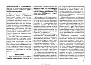 ных процессов на кузове изгото-
витель не несет ответственности
за дальнейшее состояние кузова
Вашего автомобиля.
Для повышения коррозионной
стойкости кузова в замкнутые
коробчатые полости порогов, лон-
жеронов, поперечин и других
элементов основания кузова изгото-
вителем нанесен специальный анти-
коррозионный состав. При эксплуа-
тации автомобиля необходимо про-
водить антикоррозионную обработку
кузова на аттестованных изготови-
телем ПССС в течение первого года
эксплуатации и периодически раз в
год по технологии, разработанной
изготовителем.
В процессе эксплуатации автомо-
биля покрытие на днище кузова
подвергается воздействию гравия,
песка, соли. В результате этого воз-
действия мастика и грунт истирают-
ся, оголенный металл ржавеет. Поэ-
тому регулярно следите за состоя-
нием покрытия днища и своевре-
менно восстанавливайте повреж-
денные участки.
ВНИМАНИЕ!
При эксплуатации автомобиля
зимой внимательно следите за
на защитно-декоративные покрытия
автомобиля. Эти воздействия про-
являются в виде рыжей сыпи,
локального изменения цвета наруж-
ного лакокрасочного покрытия, ло-
кального разрушения эмалевого
покрытия кузова.
Причиной появления рыжей сыпи
является осаждение на поверхности
кузова мельчайших частиц взвешен-
ной в воздухе металлической пыли,
которая приклеивается к кузову про-
дуктами коррозии во время увлаж-
нения росой. Рыжая сыпь может
быть удалена 5%-м раствором
щавелевой кислоты с последующей
обильной промывкой чистой водой,
после чего кузов необходимо отпо-
лировать.
Локальные изменения цвета
(пятна) наружного лакокрасочного
покрытия и локальные разрушения
эмалевого покрытия кузова явля-
ются следствием воздействия ки-
слотных промышленных выбросов
после их соединения с влагой возду-
ха. Такие воздействия в зависимости
от степени тяжести устраняются
полировкой или перекраской кузова.
Детали из пластмасс протирайте
влажной ветошью с применением
специальных очищающих средств.
Применять бензин или растворители
запрещается, так как пластмассо-
вые детали потеряют блеск.
89
состоянием лакокрасочного по-
крытия кузова. При обнаружении
повреждений немедленно обра-
щайтесь на аттестованные изго-
товителем ПССС для их скорей-
шего устранения.
Для сохранения блеска окрашен-
ных поверхностей автомобиля (осо-
бенно у автомобилей, хранящихся
на открытом воздухе) регулярно
полируйте их с применением поли-
ровочных средств. Эти средства
закрывают микротрещины и поры,
возникшие в процессе эксплуата-
ции в лакокрасочном покрытии, что
препятствует возникновению кор-
розии под слоем краски.
Чтобы поверхность кузова дли-
тельное время сохраняла блеск, не
оставляйте автомобиль продолжи-
тельное время на солнце, а также не
допускайте попадания кислот, раст-
воров соды, тормозной жидкости и
бензина на поверхность кузова.
Чтобы не появились пятна на
лакокрасочном покрытии под люком
топливного бака при попадании
бензина, протирайте поверхность
чистой ветошью после заправки.
В связи с неблагоприятной эко-
логической обстановкой в некото-
рых районах имеются случаи агрес-
сивного воздействия отдельных
компонентов из окружающей среды
http://vnx.su/
 
