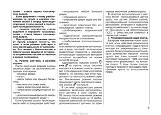 затем – стекла задних пассажир-
ских дверей.
Если удерживать кнопку разбло-
кировки на пульте в нажатом сос-
тоянии свыше 3 секунд происходит
опускание стекол дверей в следую-
щей последовательности:
– сначала опускаются стекла
водителя и переднего пассажира,
затем – стекла задних пассажир-
ских дверей.
При подъеме и опускании стекол
от пульта следует помнить, что
пульт в этом режиме действует в
зоне малой дальности от автомоби-
ля. Это связано с безопасностью и
обеспечением защиты от случайно-
го защемления стеклом оставшихся
в салоне пассажиров.
6. Работа системы в режиме
охраны.
После включения режима охраны
система следит за состоянием сле-
дующих зон охраны:
– боковые двери;
– капот;
– дверь задка или крышка багаж-
ника;
– выключатель зажигания;
– замок водительской двери;
– напряжение аккумуляторной ба-
тареи;
– дополнительный датчик (в завод-
скую комплектацию не входит);
Если в режиме охраны происходит
какое-либо из следующих действий:
– открывание любой боковой
двери;
– открывание капота;
– открывание двери задка или ба-
гажника;
– включение зажигания без ис-
пользования «своего» ключа;
– разблокировка водительской
двери;
– подключение аккумуляторной
батареи после ее отключения;
– срабатывание дополнительного
датчика,
то включается тревожная сигнализа-
ция в виде световой сигнализации
указателями поворотов и звуковой
сигнализации тревожным звуковым
сигналом автомобиля на время
около 30 секунд.
Однократное нажатие кнопки
или на пульте, когда система
находится в режиме тревоги, приво-
дит к прекращению подачи сигналов
тревоги, но система при этом про-
должает оставаться в режиме охра-
ны. Выключение режима охраны
происходит после повторного нажа-
тия кнопки на пульте.
В системе предусмотрен режим
задержки включения дополнитель-
ного датчика в зону охраны на
20 секунд после включения режима
охраны и ограничение на 10 сраба-
тываний тревожной сигнализации от
дополнительного датчика за один
период включения режима охраны.
В качестве дополнительного дат-
чика может использоваться датчик
удара или датчик объема салона,
рекомендованный производителем
автомобиля. Установку и подключе-
ние дополнительного датчика следу-
ет производить на аттестованных
ПССС с обязательной отметкой в
сервисной книжке.
7.Ресинхронизациякодовключа.
В случаях нажатия на кнопки пуль-
та вне зоны действия радиоканала
счетчик «плавающего» кода в пульте
выходит из синхронизации со счет-
чиком в блоке управления системой.
Если количество нажатий кнопок
пульта вне зоны приема сигнала
системой превысило 1000, система
перестанет реагировать на коман-
ды пульта. В этом случае следует
повторно провести процедуру пере-
обучения пульта на аттестованном
ПССС.
9
http://vnx.su/
 