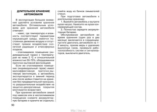 ДЛИТЕЛЬНОЕ ХРАНЕНИЕ
АВТОМОБИЛЯ
В эксплуатации большое внима-
ние уделяйте условиям хранения
автомобиля. Оптимальным усло-
виям для хранения автомобиля
отвечают:
– навес, где температура и влаж-
ность соответствуют параметрам
окружающей среды, имеется по-
стоянное движение воздуха и отсут-
ствует прямое воздействие сол-
нечной радиации и атмосферных
осадков;
– отапливаемое помещение (ин-
дивидуальный гараж) с температу-
рой не ниже 5 0
С и относительной
влажностью 50-70%, оборудованное
приточно-вытяжной вентиляцией.
Если же отапливаемое помеще-
ние (индивидуальный гараж) имеет
малоэффективную приточно-вы-
тяжную вентиляцию, а автомобиль
эксплуатируется в зимний период
или после мойки ставится на хране-
ние без предварительной просушки,
то разрушительные воздействия на
защитно-декоративные покрытия
многократно возрастают.
При хранении автомобиля зимой
под навесом или в неотапливаемом
помещении снимите аккумулятор-
ную батарею и храните ее отдельно;
слейте воду из бачков омывателей
стекол.
При подготовке автомобиля к
длительному хранению:
1. Вымойте автомобиль и вытрите
кузов насухо. Нанесите на кузов кон-
сервирующий состав.
2. Полностью зарядите аккумуля-
торную батарею.
Обслуживание автомобиля во
время хранения (один раз в два
месяца) заключается в следующем:
пустите двигатель автомобиля на 1-
2 минуты, приняв меры к удалению
выхлопных газов, проверьте рабо-
тоспособность систем и сигнализа-
торов, выключите двигатель.
90
http://vnx.su/
 