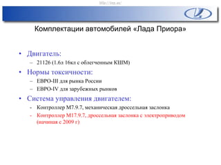 Комплектации автомобилей «Лада Приора»
• Двигатель:
– 21126 (1.6л 16кл с облегченным КШМ)
• Нормы токсичности:
– ЕВРО-III для рынка России
– ЕВРО-IV для зарубежных рынков
• Система управления двигателем:
- Контроллер М7.9.7, механическая дроссельная заслонка
- Контроллер М17.9.7, дроссельная заслонка с электроприводом
(начиная с 2009 г)
http://vnx.su/
 