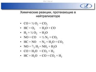 Химические реакции, протекающие в
нейтрализаторе
• CO + ½ O2 = CO2
• HC + O2 = H2O + CO
• H2 + ½ O2 = H2O
• NO + CO = ½ N2 + CO2
• HC + NO = N2 + H2O + CO2
• NO + 5/2 H2 = NH3 + H2O
• CO + H2O = CO2 + H2
• HC + H2O = CO + CO2 + H2
http://vnx.su/
 