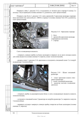 ГОСТ 3.1105-84
Лист 9
ИзмЛист№документаПодписьДатаИзм.Лист№документаПодпиИзм.Лист
№документаПодписьДата
сПрудскихД.А.18.06.12
РеваВ.В.26.10.12
ХристовП.Н.01.11.12
РеваВ.В.27.10.12
ПрудскихД.А.26.10.12
ьДата
Дубликат
Взам.
Подп.
3100.25100.20582
ТИ Технологическая инструкция
ОАО "АВТОВАЗ"
Рисунок 3-13 – Крепление стартера:
1 – болт;
2 – кронштейн крепления цилиндра
гидропривода сцепления;
3 – стартер
Рисунок 3-14 – Шланг отводящий
радиатора:
1 – хомут крепления шланга отво-
дящего радиатора;
2 – шланг отводящий радиатора;
3 – радиатор системы охлаждения
двигателя
Отвернуть гайку 1, рисунок 3-12, и отсоединить от тягового реле стартера 4 клемму 2 и
колодку 3 жгута проводов (головка сменная 13, удлинитель, ключ трещоточный).
Отвернуть три болта 1, рисунок 3-13, снять кронштейн 2 крепления цилиндра гидропри-
вода сцепления (для автомобилей с МКП) и стартер 3 (головка сменная Torx E10, удлинитель,
ключ трещоточный).
Слить охлаждающую жидкость:
- отвернуть сливную пробку на блоке цилиндров и ввернуть на ее место штуцер шланга
для слива жидкости (головка сменная 13, вороток, шланг технологический);
- разжать хомут 1, рисунок 3-14, крепления и отсоединить отводящий шланг 2 от патруб-
ка радиатора 3 (плоскогубцы);
- отвернуть пробку на расширительном бачке и слить охлаждающую жидкость (емкость
технологическая);
- установить отводящий шланг 2 радиатора на патрубок радиатора 3 и закрепить хомутом
1 (плоскогубцы);
- вывернуть штуцер и завернуть сливную пробку отверстия на блоке цилиндров (головка
сменная 13, вороток).
http://vnx.su/
 