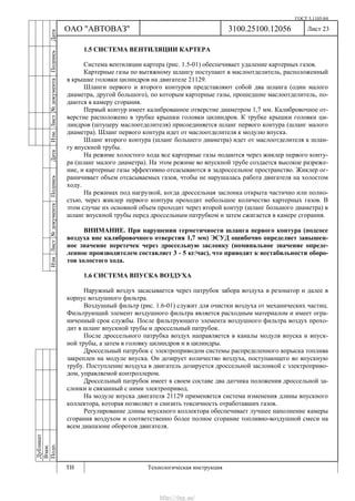 ГОСТ 3.1105-84
Лист 23
Дубликат
Взам.
Подп.
3100.25100.12056
ТИ Технологическая инструкция
ОАО "АВТОВАЗ"
ИзмЛист№документаПодписьДатаИзм.Лист№документаПодписьДата
1.5 СИСТЕМА ВЕНТИЛЯЦИИ КАРТЕРА
Система вентиляции картера (рис. 1.5-01) обеспечивает удаление картерных газов.
Картерные газы по вытяжному шлангу поступают в маслоотделитель, расположенный
в крышке головки цилиндров на двигателе 21129.
Шланги первого и второго контуров представляют собой два шланга (один малого
диаметра, другой большого), по которым картерные газы, прошедшие маслоотделитель, по-
даются в камеру сгорания.
Первый контур имеет калиброванное отверстие диаметром 1,7 мм. Калибровочное от-
верстие расположено в трубке крышки головки цилиндров. К трубке крышки головки ци-
линдров (штуцеру маслоотделителя) присоединяется шланг первого контура (шланг малого
диаметра). Шланг первого контура идет от маслоотделителя к модулю впуска.
Шланг второго контура (шланг большего диаметра) идет от маслоотделителя к шлан-
гу впускной трубы.
На режиме холостого хода все картерные газы подаются через жиклер первого конту-
ра (шланг малого диаметра). На этом режиме во впускной трубе создается высокое разреже-
ние, и картерные газы эффективно отсасываются в задроссельное пространство. Жиклер ог-
раничивает объем отсасываемых газов, чтобы не нарушалась работа двигателя на холостом
ходу.
На режимах под нагрузкой, когда дроссельная заслонка открыта частично или полно-
стью, через жиклер первого контура проходит небольшое количество картерных газов. В
этом случае их основной объем проходит через второй контур (шланг большого диаметра) в
шланг впускной трубы перед дроссельным патрубком и затем сжигается в камере сгорания.
ВНИМАНИЕ. При нарушении герметичности шланга первого контура (подсосе
воздуха вне калибровочного отверстия 1,7 мм) ЭСУД ошибочно определяет завышен-
ное значение перетечек через дроссельную заслонку (номинальное значение опреде-
ленное производителем составляет 3 - 5 кг/час), что приводит к нестабильности оборо-
тов холостого хода.
1.6 СИСТЕМА ВПУСКА ВОЗДУХА
Наружный воздух засасывается через патрубок забора воздуха в резонатор и далее в
корпус воздушного фильтра.
Воздушный фильтр (рис. 1.6-01) служит для очистки воздуха от механических частиц.
Фильтрующий элемент воздушного фильтра является расходным материалом и имеет огра-
ниченный срок службы. После фильтрующего элемента воздушного фильтра воздух прохо-
дит в шланг впускной трубы и дроссельный патрубок.
После дроссельного патрубка воздух направляется в каналы модуля впуска и впуск-
ной трубы, а затем в головку цилиндров и в цилиндры.
Дроссельный патрубок с электроприводом системы распределенного впрыска топлива
закреплен на модуле впуска. Он дозирует количество воздуха, поступающего во впускную
трубу. Поступление воздуха в двигатель дозируется дроссельной заслонкой с электроприво-
дом, управляемой контроллером.
Дроссельный патрубок имеет в своем составе два датчика положения дроссельной за-
слонки и связанный с ними электропривод.
На модуле впуска двигателя 21129 применяется система изменения длины впускного
коллектора, которая позволяет и снизить токсичность отработавших газов.
Регулирование длины впускного коллектора обеспечивает лучшее наполнение камеры
сгорания воздухом и соответственно более полное сгорание топливно-воздушной смеси на
всем диапазоне оборотов двигателя.
http://vnx.su/
 