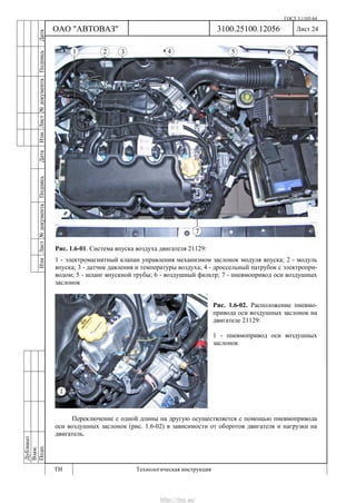 ГОСТ 3.1105-84
Лист 24Дубликат
Взам.
Подп.
3100.25100.12056
ТИ Технологическая инструкция
ОАО "АВТОВАЗ"
ИзмЛист№документаПодписьДатаИзм.Лист№документаПодписьДата
Рис. 1.6-01. Система впуска воздуха двигателя 21129:
1 - электромагнитный клапан управления механизмом заслонок модуля впуска; 2 - модуль
впуска; 3 - датчик давления и температуры воздуха; 4 - дроссельный патрубок с электропри-
водом; 5 - шланг впускной трубы; 6 - воздушный фильтр; 7 - пневмопривод оси воздушных
заслонок
Рис. 1.6-02. Расположение пневмо-
привода оси воздушных заслонок на
двигателе 21129:
1 - пневмопривод оси воздушных
заслонок
Переключение с одной длины на другую осуществляется с помощью пневмопривода
оси воздушных заслонок (рис. 1.6-02) в зависимости от оборотов двигателя и нагрузки на
двигатель.
http://vnx.su/
 
