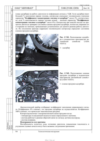 ГОСТ 3.1105-84
Лист 26Дубликат
Взам.
Подп.
3100.25100.12056
ТИ Технологическая инструкция
ОАО "АВТОВАЗ"
ИзмЛист№документаПодписьДатаИзм.Лист№документаПодписьДата
плива адсорбера) на работу двигателя по информации сигнала с УДК. Если адсорбер имеет
большой % наполнения парами топлива, контроллер уменьшает топливоподачу (значение
параметра "Коэффициент концентрации топлива в адсорбере" около 2%, соответствен-
но, если % наполняемости парами топлива низкий – значение параметра "Коэффициент
концентрации топлива в адсорбере" около 0%). Контроллер при каждой поездке на про-
гретом двигателе проверяет состояние клапана продувки адсорбера, полностью закрывая его
и открывая на значение, превышающее установленное для данного режима работы двигате-
ля. По отклонению фактора коррекции топливоподачи контроллер определяет состояние
клапана продувки адсорбера.
Рис. 1.7-01. Расположение адсорбе-
ра в подкапотном пространстве ав-
томобилей семейства LADA
VESTA:
1 – адсорбер
Рис. 1.7-02. Расположение клапана
продувки адсорбера в подкапотном
пространстве автомобилей семейст-
ва LADA VESTA:
1 - клапан продувки адсорбера
Диагностический прибор отображает коэффициент заполнения управляющего сигна-
ла. Коэффициент 0% означает, что продувка адсорбера не осуществляется. Коэффициент
100% означает, что происходит максимальная продувка.
Контроллер включает электромагнитный клапан продувки когда:
- температура охлаждающей жидкости выше определенного значения;
- система работает в режиме обратной связи по сигналу датчика кислорода;
- система исправна.
Неисправности и их причины
Нестабильность холостого хода, остановка двигателя, повышенная токсичность и
ухудшение ездовых качеств могут быть вызваны следующими причинами:
http://vnx.su/
 