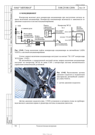 ГОСТ 3.1105-84
Лист 28Дубликат
Взам.
Подп.
3100.25100.12056
ТИ Технологическая инструкция
ОАО "АВТОВАЗ"
ИзмЛист№документаПодписьДатаИзм.Лист№документаПодписьДата
1.9 КОНДИЦИОНЕР
Контроллер включает реле компрессора кондиционера при поступлении сигнала за-
проса включения кондиционера. Компрессор кондиционера включается в зависимости от
давления хладагента в системе кондиционирования.
Рис. 1.9-01. Схема включения муфты компрессора кондиционера на автомобилях LADA
VESTA с системой кондиционирования
Сигнал запроса включения кондиционера поступает на контакт "Х1.1/J5" контроллера
ЭСУД (рис. 1.9-01).
На автомобилях с климатической системой сигнал запроса включения кондиционера
поступает на контроллер ЭСУД по шине CAN с контроллера системы автоматического
управления климатической установкой.
Рис. 1.9-02. Расположение датчика
давления хладагента в подкапотном
пространстве автомобилей семейст-
ва LADA VESTA:
1 - датчик давления хладагента
Датчик давления хладагента (рис. 1.9-02) установлен в моторном отсеке на трубопро-
воде высокого давления справа от радиатора системы охлаждения двигателя.
http://vnx.su/
 