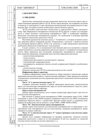 ГОСТ 3.1105-84
Лист 29
Дубликат
Взам.
Подп.
3100.25100.12056
ТИ Технологическая инструкция
ОАО "АВТОВАЗ"
ИзмЛист№документаПодписьДатаИзм.Лист№документаПодписьДата
2 ДИАГНОСТИКА
2.1 ВВЕДЕНИЕ
Диагностика электронной системы управления двигателем достаточно проста при ус-
ловии понимания принципа работы ЭСУД, чёткого представления, чем исправное состояние
отличается от неисправного и при соблюдении рекомендуемой последовательности её про-
ведения. При этом важно наличие необходимых диагностических средств.
ЭСУД способна самостоятельно осуществлять в определенном объёме самодиагно-
стику. При обнаружении неисправности контроллер ЭСУД заносит в память код неисправ-
ности и может включить сигнализатор неисправности "MIL" в комбинации приборов.
Включение сигнализатора неисправности означает, что необходимо в возможно короткий
срок провести диагностику двигателя и ЭСУД.
Настоящее руководство включает раздел 1 "Устройство", в котором изложены основ-
ные принципы работы исправной системы. Ознакомление с разделом 1 является началом
для понимания процесса работы ЭСУД и её элементов, и перед проведением диагностики
необходимо обязательно ознакомиться с этим разделом.
Следует помнить, что за электроникой стоит базовый двигатель внутреннего сгорания
и работоспособность системы управления двигателем зависит от исправности механических
систем. Ниже приводится ряд отклонений, вызывающих неисправности, которые могут
быть ошибочно приписаны электронной части системы управления двигателем:
- недостаточная компрессия;
- подсос воздуха;
- ограничение проходимости системы впуска / выпуска;
- отклонения фаз газораспределения;
- неисправности, вызванные износом деталей, неправильной сборкой и несоблюдени-
ем сроков ТО;
- плохое качество топлива.
Описание диагностики ЭСУД условно разделяется на пять частей:
Информация общего характера
Содержит информацию о мерах безопасности, общие сведения о диагностике, порядке
проведения диагностики и работе с диагностическим прибором. Также приводится описание
электрических соединений системы управления двигателем и назначение контактов разъема
контроллера.
Часть "А" и диагностические карты "А"
Содержит начальные сведения о порядке проведения диагностики, диагностические
карты для сигнализатора неисправностей, меры на случай невозможности запустить двига-
тель и прочие карты общего характера.
Карты кодов неисправностей
Данные карты используются, если в памяти контроллера присутствует один или не-
сколько кодов неисправности.
При наличии в памяти кодов неисправности U0001 (неисправна шина CAN), U0009
(замыкание в шине CAN), Р0560 (неверное напряжение бортсети) или Р0562 (пониженное
напряжение бортсети) вместе с какими-либо другими кодами анализ и устранение неис-
правностей необходимо всегда начинать с кодов U0001, U0009, Р0560 и Р0562.
Часть "В". Диагностические карты неисправностей.
Данные карты используются для диагностики неисправностей, не приводящих к воз-
никновению кода неисправности или его непостоянстве, например неисправности, прояв-
ляющиеся в ездовых свойствах.
Часть "С" и диагностические карты "С" (карты проверки узлов системы управ-
ления двигателем).
Данная часть содержит информацию по проверке конкретных элементов системы
управления двигателем, а также по их обслуживанию. В ней есть сведения по элементам
системы подачи топлива, по системе зажигания и т.д.
http://vnx.su/
 